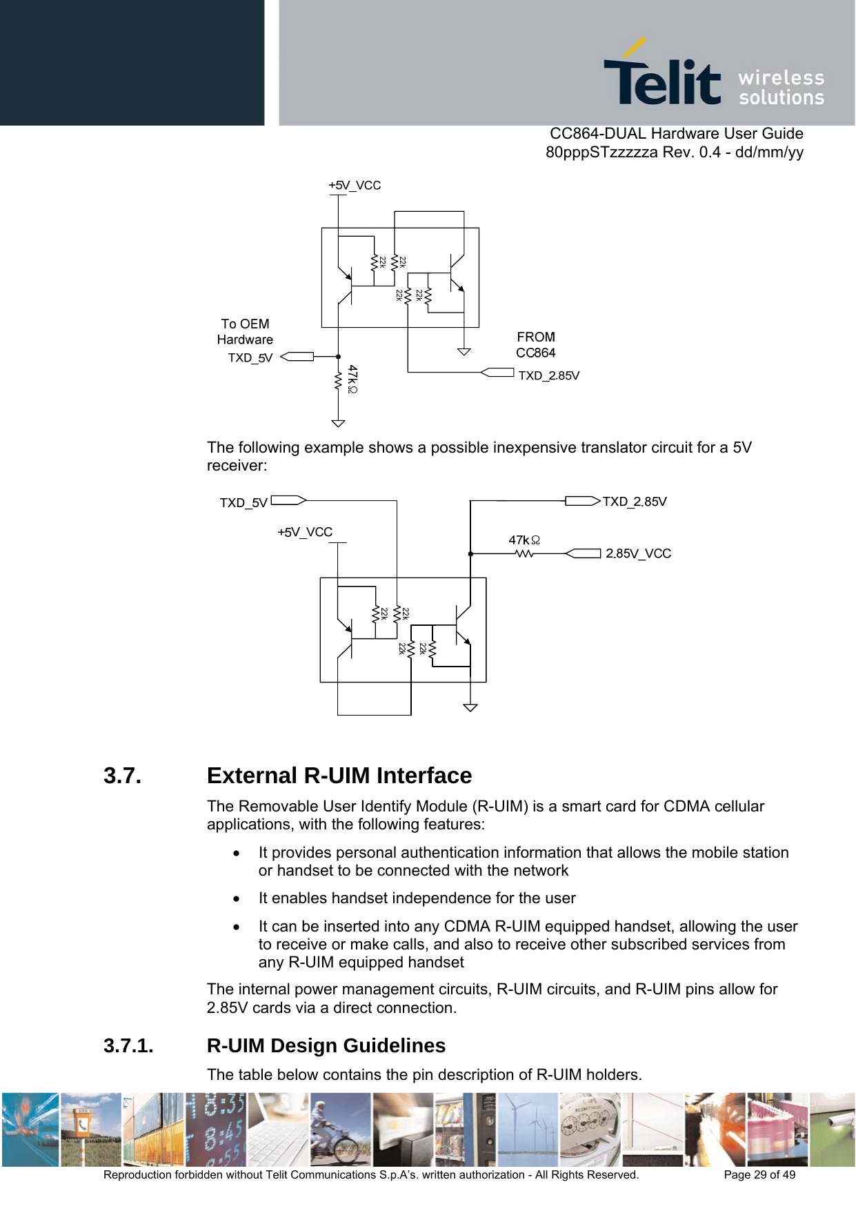      CC864-DUAL Hardware User Guide   80pppSTzzzzza Rev. 0.4 - dd/mm/yy   Reproduction forbidden without Telit Communications S.p.A’s. written authorization - All Rights Reserved.    Page 29 of 49   The following example shows a possible inexpensive translator circuit for a 5V receiver:   3.7. External R-UIM Interface The Removable User Identify Module (R-UIM) is a smart card for CDMA cellular applications, with the following features: •  It provides personal authentication information that allows the mobile station or handset to be connected with the network •  It enables handset independence for the user •  It can be inserted into any CDMA R-UIM equipped handset, allowing the user to receive or make calls, and also to receive other subscribed services from any R-UIM equipped handset The internal power management circuits, R-UIM circuits, and R-UIM pins allow for 2.85V cards via a direct connection. 3.7.1.  R-UIM Design Guidelines The table below contains the pin description of R-UIM holders. 