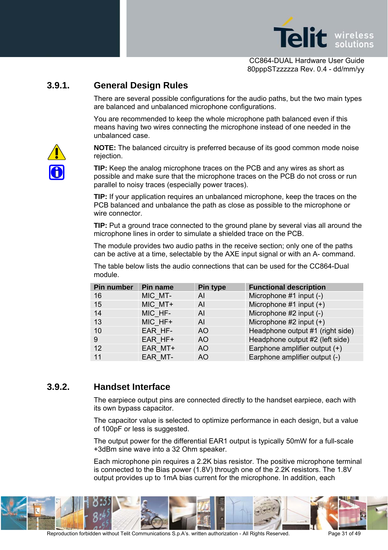      CC864-DUAL Hardware User Guide   80pppSTzzzzza Rev. 0.4 - dd/mm/yy   Reproduction forbidden without Telit Communications S.p.A’s. written authorization - All Rights Reserved.    Page 31 of 49  3.9.1.  General Design Rules There are several possible configurations for the audio paths, but the two main types are balanced and unbalanced microphone configurations. You are recommended to keep the whole microphone path balanced even if this means having two wires connecting the microphone instead of one needed in the unbalanced case.  NOTE: The balanced circuitry is preferred because of its good common mode noise rejection. TIP: Keep the analog microphone traces on the PCB and any wires as short as possible and make sure that the microphone traces on the PCB do not cross or run parallel to noisy traces (especially power traces). TIP: If your application requires an unbalanced microphone, keep the traces on the PCB balanced and unbalance the path as close as possible to the microphone or wire connector. TIP: Put a ground trace connected to the ground plane by several vias all around the microphone lines in order to simulate a shielded trace on the PCB. The module provides two audio paths in the receive section; only one of the paths can be active at a time, selectable by the AXE input signal or with an A- command. The table below lists the audio connections that can be used for the CC864-Dual module. Pin number  Pin name  Pin type  Functional description 16  MIC_MT-  AI  Microphone #1 input (-) 15  MIC_MT+  AI  Microphone #1 input (+) 14  MIC_HF-  AI  Microphone #2 input (-) 13  MIC_HF+  AI  Microphone #2 input (+) 10  EAR_HF-  AO  Headphone output #1 (right side) 9  EAR_HF+  AO  Headphone output #2 (left side) 12  EAR_MT+  AO  Earphone amplifier output (+) 11  EAR_MT-  AO  Earphone amplifier output (-)  3.9.2. Handset Interface The earpiece output pins are connected directly to the handset earpiece, each with its own bypass capacitor.  The capacitor value is selected to optimize performance in each design, but a value of 100pF or less is suggested.  The output power for the differential EAR1 output is typically 50mW for a full-scale +3dBm sine wave into a 32 Ohm speaker. Each microphone pin requires a 2.2K bias resistor. The positive microphone terminal is connected to the Bias power (1.8V) through one of the 2.2K resistors. The 1.8V output provides up to 1mA bias current for the microphone. In addition, each 