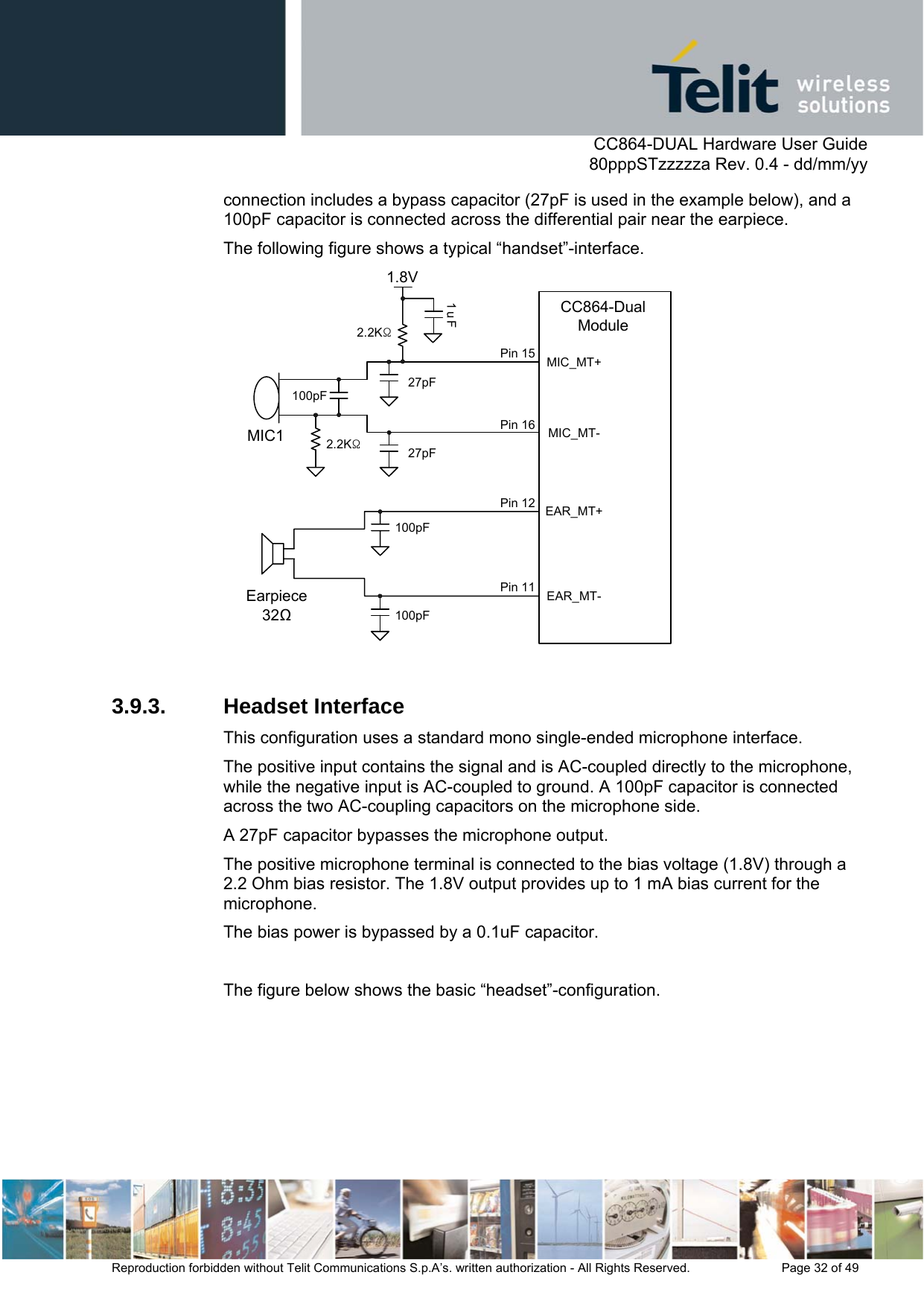      CC864-DUAL Hardware User Guide   80pppSTzzzzza Rev. 0.4 - dd/mm/yy   Reproduction forbidden without Telit Communications S.p.A’s. written authorization - All Rights Reserved.    Page 32 of 49  connection includes a bypass capacitor (27pF is used in the example below), and a 100pF capacitor is connected across the differential pair near the earpiece. The following figure shows a typical “handset”-interface. MIC_MT-1.8V1uFEarpiece32100pF100pF100pFMIC127pF27pF2.2KΩ2.2KΩMIC_MT+EAR_MT-EAR_MT+CC864-Dual ModulePin 15Pin 16Pin 12Pin 11  3.9.3. Headset Interface This configuration uses a standard mono single-ended microphone interface.  The positive input contains the signal and is AC-coupled directly to the microphone, while the negative input is AC-coupled to ground. A 100pF capacitor is connected across the two AC-coupling capacitors on the microphone side.  A 27pF capacitor bypasses the microphone output. The positive microphone terminal is connected to the bias voltage (1.8V) through a 2.2 Ohm bias resistor. The 1.8V output provides up to 1 mA bias current for the microphone.  The bias power is bypassed by a 0.1uF capacitor.  The figure below shows the basic “headset”-configuration. 