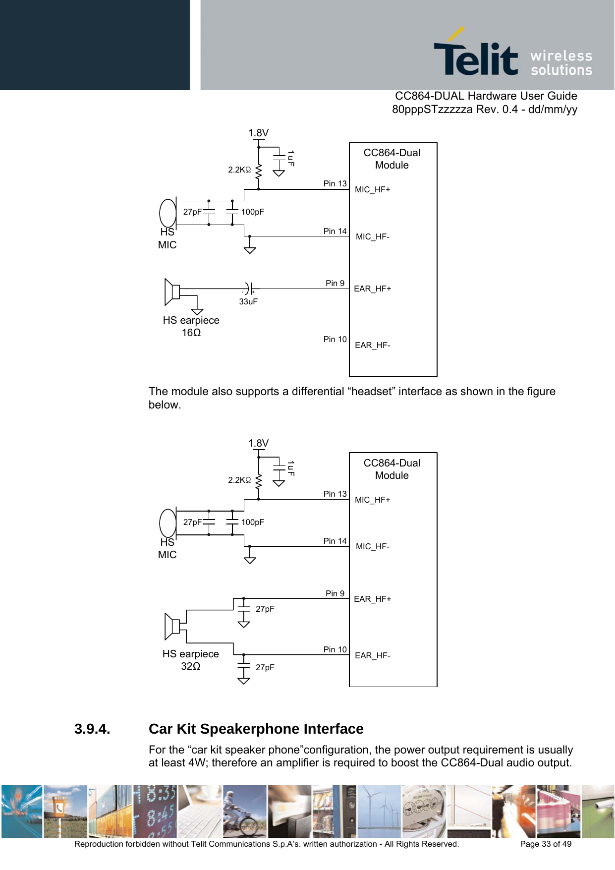      CC864-DUAL Hardware User Guide   80pppSTzzzzza Rev. 0.4 - dd/mm/yy   Reproduction forbidden without Telit Communications S.p.A’s. written authorization - All Rights Reserved.    Page 33 of 49  MIC_HF-1.8V1uFHS earpiece1633uF100pFHS MIC27pF2.2KΩMIC_HF+EAR_HF-EAR_HF+CC864-Dual ModulePin 13Pin 14Pin 9Pin 10+- The module also supports a differential “headset” interface as shown in the figure below.  MIC_HF-1.8VHS earpiece32100pFHS MIC27pF2.2KΩMIC_HF+EAR_HF-EAR_HF+CC864-Dual ModulePin 13Pin 14Pin 9Pin 1027pF27pF  3.9.4.  Car Kit Speakerphone Interface For the “car kit speaker phone”configuration, the power output requirement is usually at least 4W; therefore an amplifier is required to boost the CC864-Dual audio output. 