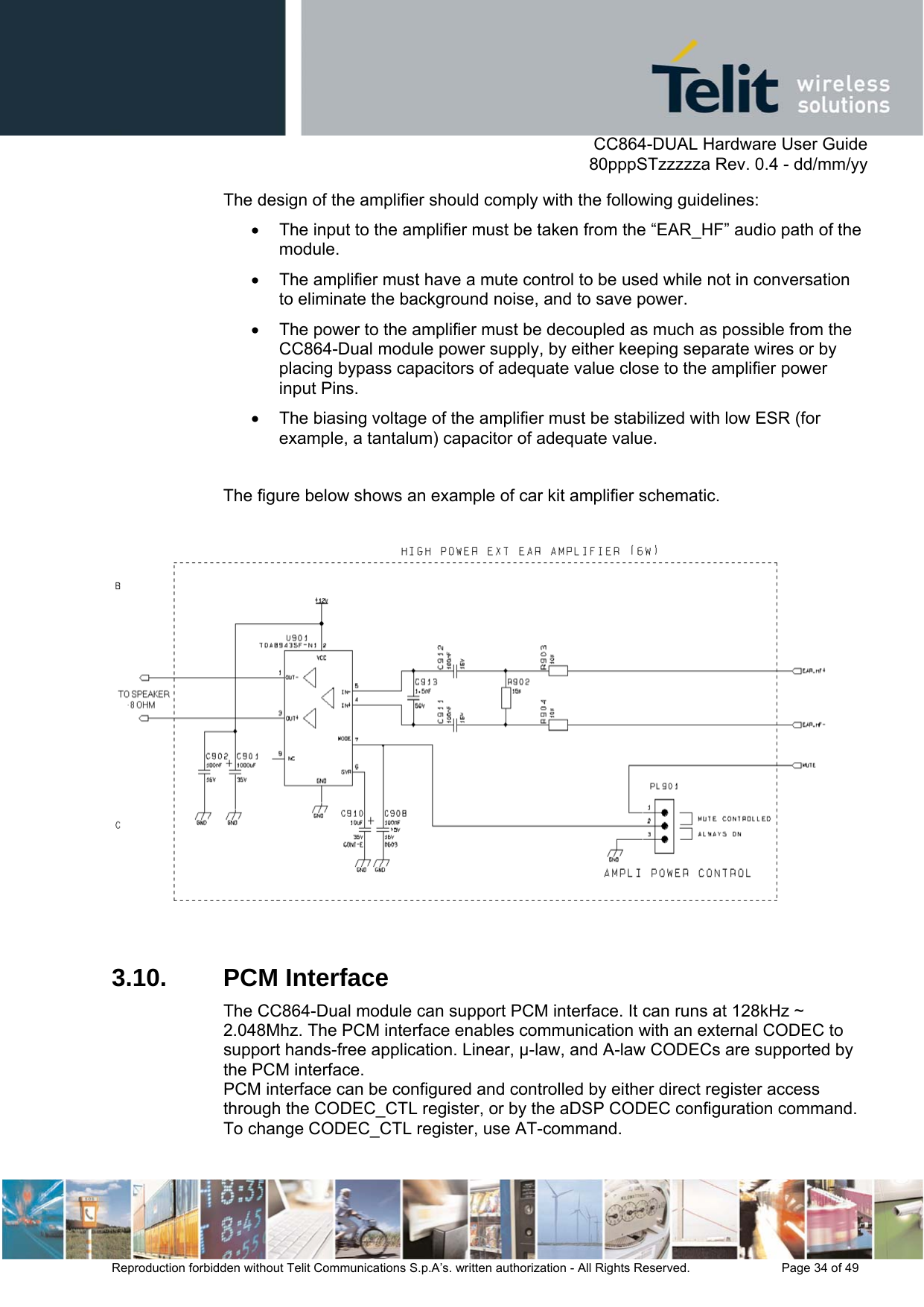      CC864-DUAL Hardware User Guide   80pppSTzzzzza Rev. 0.4 - dd/mm/yy   Reproduction forbidden without Telit Communications S.p.A’s. written authorization - All Rights Reserved.    Page 34 of 49  The design of the amplifier should comply with the following guidelines: •  The input to the amplifier must be taken from the “EAR_HF” audio path of the module. •  The amplifier must have a mute control to be used while not in conversation to eliminate the background noise, and to save power.  •  The power to the amplifier must be decoupled as much as possible from the CC864-Dual module power supply, by either keeping separate wires or by placing bypass capacitors of adequate value close to the amplifier power input Pins. •  The biasing voltage of the amplifier must be stabilized with low ESR (for example, a tantalum) capacitor of adequate value.  The figure below shows an example of car kit amplifier schematic.     3.10. PCM Interface The CC864-Dual module can support PCM interface. It can runs at 128kHz ~ 2.048Mhz. The PCM interface enables communication with an external CODEC to support hands-free application. Linear, -law, and A-law CODECs are supported by the PCM interface. PCM interface can be configured and controlled by either direct register access through the CODEC_CTL register, or by the aDSP CODEC configuration command.  To change CODEC_CTL register, use AT-command.   