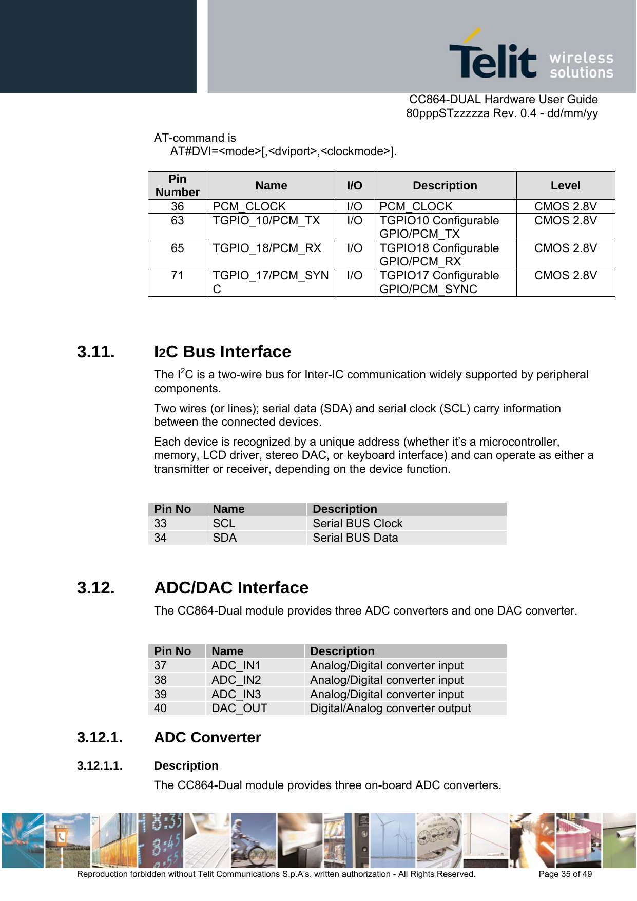      CC864-DUAL Hardware User Guide   80pppSTzzzzza Rev. 0.4 - dd/mm/yy   Reproduction forbidden without Telit Communications S.p.A’s. written authorization - All Rights Reserved.    Page 35 of 49  AT-command is       AT#DVI=&lt;mode&gt;[,&lt;dviport&gt;,&lt;clockmode&gt;].  Pin Number  Name  I/O  Description  Level 36 PCM_CLOCK  I/O PCM_CLOCK  CMOS 2.8V 63 TGPIO_10/PCM_TX I/O TGPIO10 Configurable GPIO/PCM_TX CMOS 2.8V 65 TGPIO_18/PCM_RX I/O TGPIO18 Configurable GPIO/PCM_RX CMOS 2.8V 71 TGPIO_17/PCM_SYNC I/O TGPIO17 Configurable GPIO/PCM_SYNC CMOS 2.8V  3.11. I2C Bus Interface The I2C is a two-wire bus for Inter-IC communication widely supported by peripheral components.  Two wires (or lines); serial data (SDA) and serial clock (SCL) carry information between the connected devices.  Each device is recognized by a unique address (whether it’s a microcontroller, memory, LCD driver, stereo DAC, or keyboard interface) and can operate as either a transmitter or receiver, depending on the device function.  Pin No  Name  Description 33  SCL  Serial BUS Clock 34  SDA  Serial BUS Data  3.12. ADC/DAC Interface The CC864-Dual module provides three ADC converters and one DAC converter.  Pin No  Name  Description 37  ADC_IN1  Analog/Digital converter input 38  ADC_IN2  Analog/Digital converter input 39  ADC_IN3  Analog/Digital converter input 40  DAC_OUT  Digital/Analog converter output 3.12.1. ADC Converter 3.12.1.1. Description The CC864-Dual module provides three on-board ADC converters. 