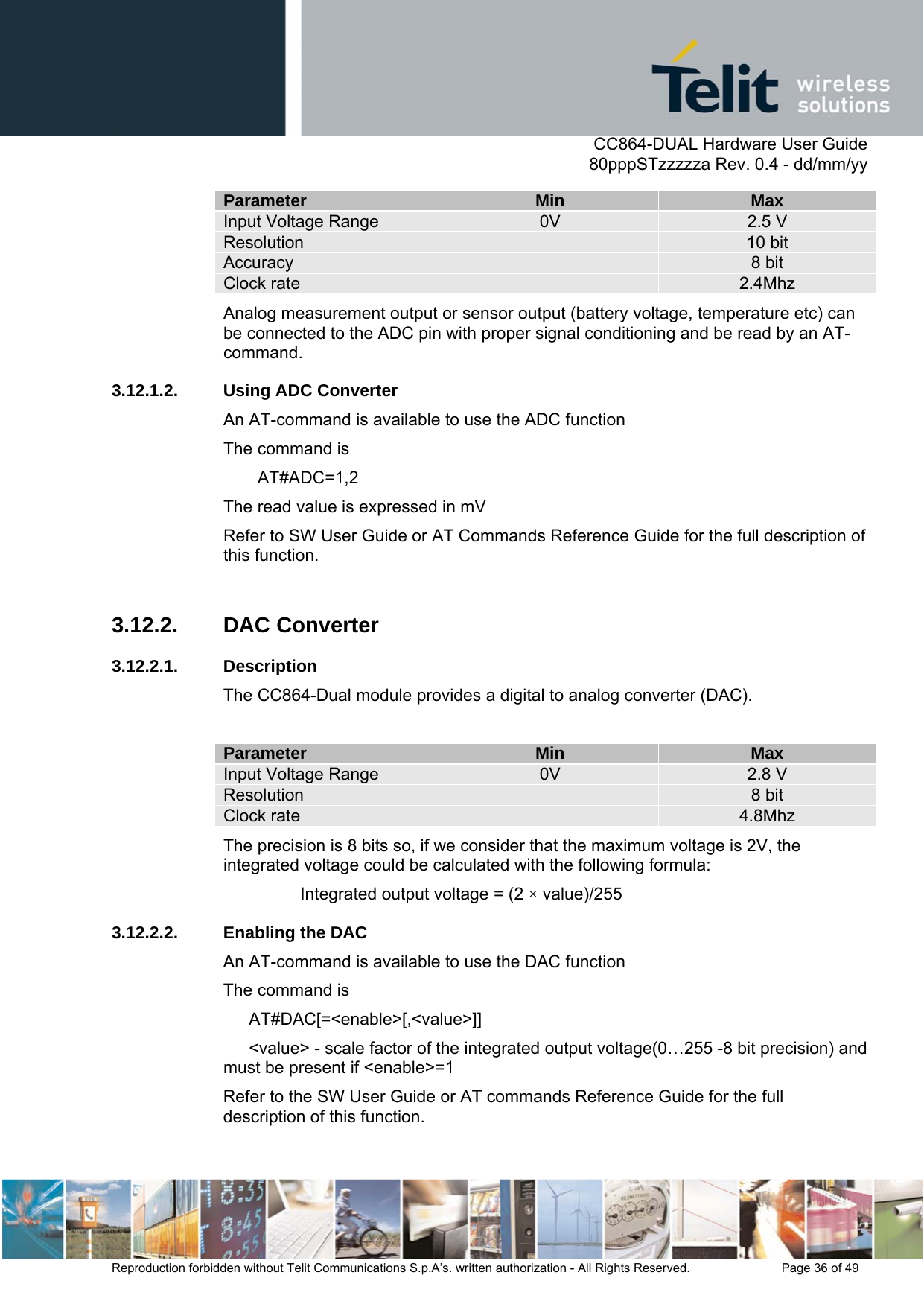      CC864-DUAL Hardware User Guide   80pppSTzzzzza Rev. 0.4 - dd/mm/yy   Reproduction forbidden without Telit Communications S.p.A’s. written authorization - All Rights Reserved.    Page 36 of 49  Parameter  Min  Max Input Voltage Range  0V  2.5 V Resolution   10 bit Accuracy   8 bit Clock rate   2.4Mhz Analog measurement output or sensor output (battery voltage, temperature etc) can be connected to the ADC pin with proper signal conditioning and be read by an AT-command. 3.12.1.2. Using ADC Converter An AT-command is available to use the ADC function The command is  AT#ADC=1,2 The read value is expressed in mV Refer to SW User Guide or AT Commands Reference Guide for the full description of this function.  3.12.2. DAC Converter 3.12.2.1. Description The CC864-Dual module provides a digital to analog converter (DAC).  Parameter  Min  Max Input Voltage Range  0V  2.8 V Resolution   8 bit Clock rate   4.8Mhz The precision is 8 bits so, if we consider that the maximum voltage is 2V, the integrated voltage could be calculated with the following formula: Integrated output voltage = (2 × value)/255 3.12.2.2.  Enabling the DAC An AT-command is available to use the DAC function The command is  AT#DAC[=&lt;enable&gt;[,&lt;value&gt;]] &lt;value&gt; - scale factor of the integrated output voltage(0…255 -8 bit precision) and must be present if &lt;enable&gt;=1 Refer to the SW User Guide or AT commands Reference Guide for the full description of this function.  