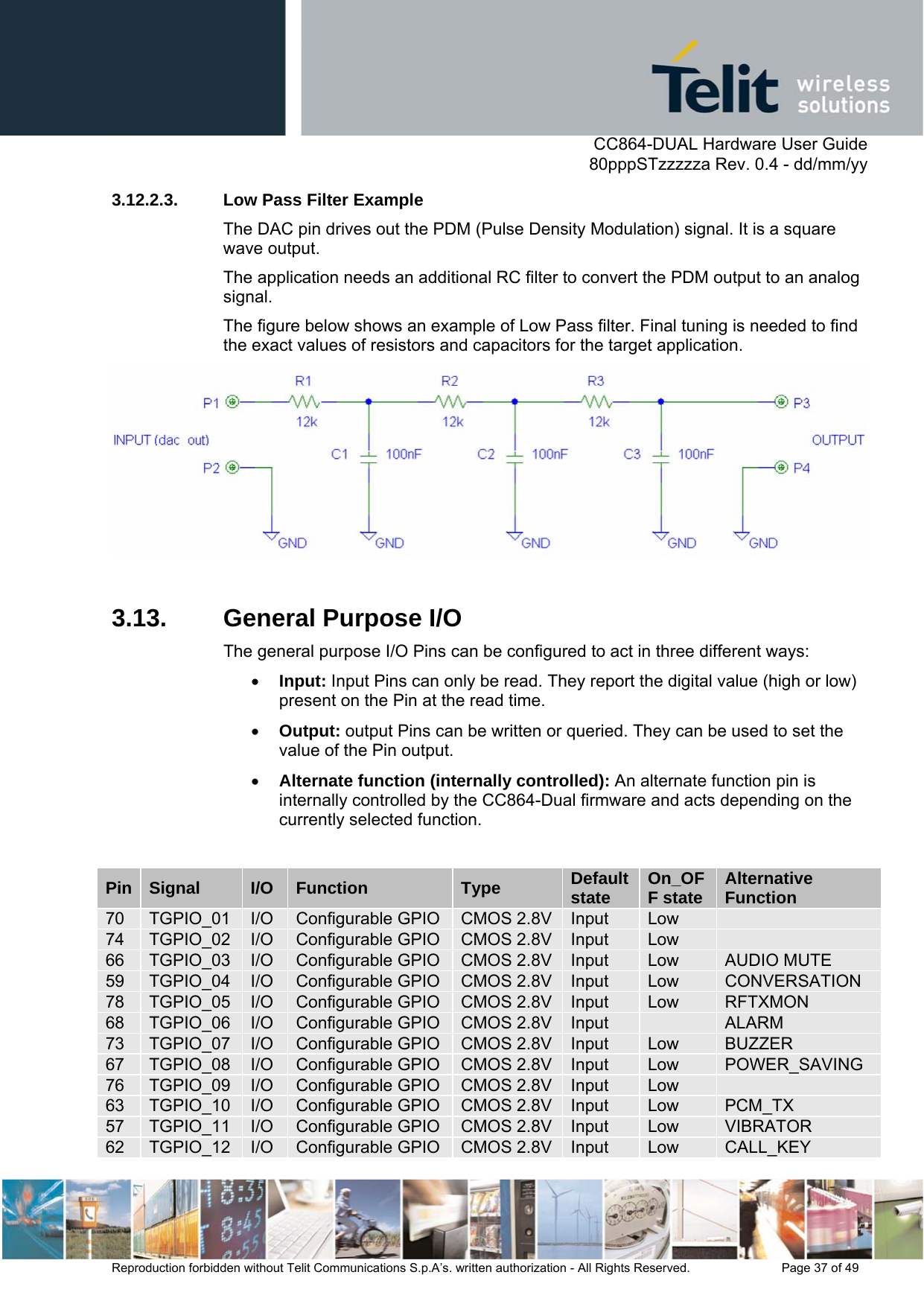      CC864-DUAL Hardware User Guide   80pppSTzzzzza Rev. 0.4 - dd/mm/yy   Reproduction forbidden without Telit Communications S.p.A’s. written authorization - All Rights Reserved.    Page 37 of 49  3.12.2.3.  Low Pass Filter Example The DAC pin drives out the PDM (Pulse Density Modulation) signal. It is a square wave output.  The application needs an additional RC filter to convert the PDM output to an analog signal.  The figure below shows an example of Low Pass filter. Final tuning is needed to find the exact values of resistors and capacitors for the target application.   3.13.  General Purpose I/O The general purpose I/O Pins can be configured to act in three different ways: • Input: Input Pins can only be read. They report the digital value (high or low) present on the Pin at the read time. • Output: output Pins can be written or queried. They can be used to set the value of the Pin output. • Alternate function (internally controlled): An alternate function pin is internally controlled by the CC864-Dual firmware and acts depending on the currently selected function.  Pin  Signal  I/O Function  Type  Default state  On_OFF state  Alternative Function 70  TGPIO_01  I/O Configurable GPIO CMOS 2.8V Input  Low   74  TGPIO_02  I/O Configurable GPIO CMOS 2.8V Input  Low   66  TGPIO_03  I/O Configurable GPIO CMOS 2.8V Input  Low  AUDIO MUTE 59  TGPIO_04  I/O Configurable GPIO CMOS 2.8V Input  Low  CONVERSATION 78  TGPIO_05  I/O Configurable GPIO CMOS 2.8V Input  Low  RFTXMON 68  TGPIO_06  I/O Configurable GPIO CMOS 2.8V Input   ALARM 73  TGPIO_07  I/O Configurable GPIO CMOS 2.8V Input  Low  BUZZER 67  TGPIO_08  I/O Configurable GPIO CMOS 2.8V Input  Low  POWER_SAVING 76  TGPIO_09  I/O Configurable GPIO CMOS 2.8V Input  Low   63  TGPIO_10  I/O Configurable GPIO CMOS 2.8V Input  Low  PCM_TX 57  TGPIO_11  I/O Configurable GPIO CMOS 2.8V Input  Low  VIBRATOR 62  TGPIO_12  I/O Configurable GPIO CMOS 2.8V Input  Low  CALL_KEY 