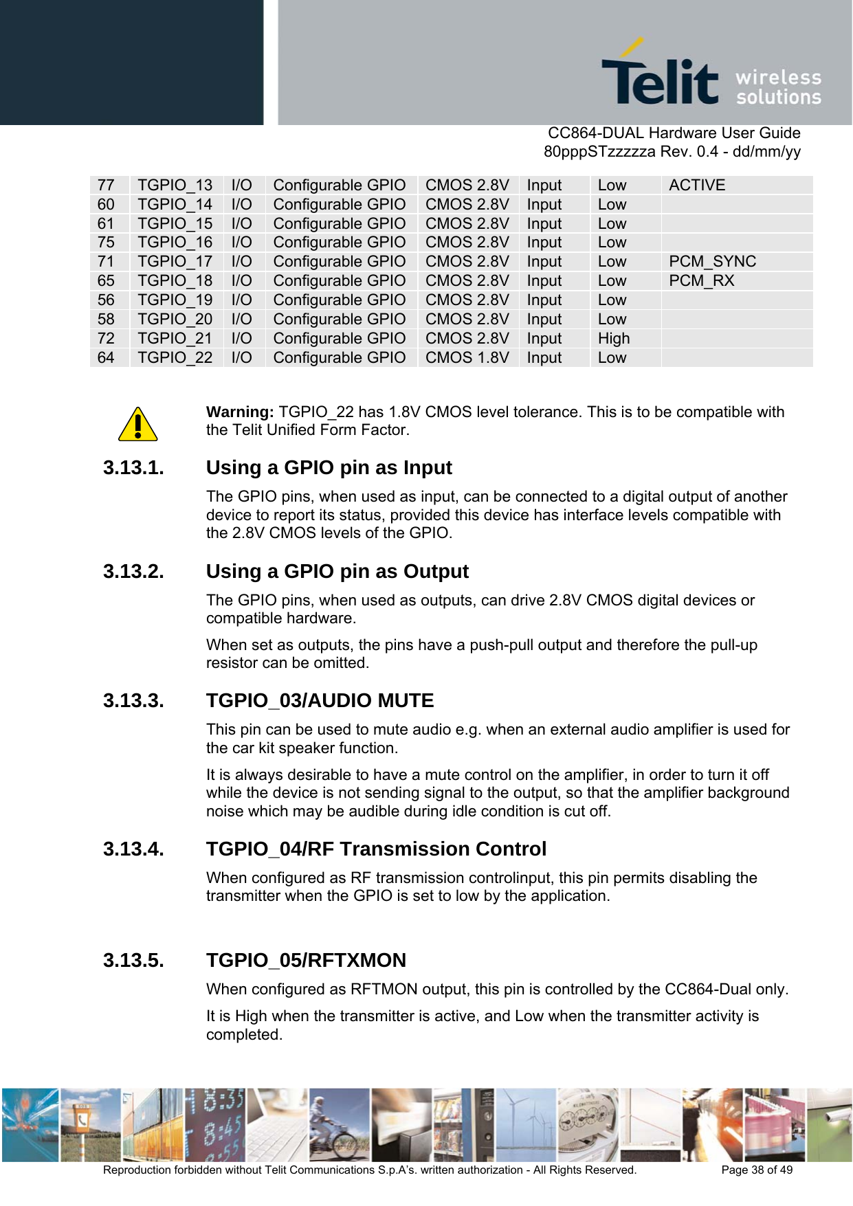      CC864-DUAL Hardware User Guide   80pppSTzzzzza Rev. 0.4 - dd/mm/yy   Reproduction forbidden without Telit Communications S.p.A’s. written authorization - All Rights Reserved.    Page 38 of 49  77  TGPIO_13  I/O Configurable GPIO CMOS 2.8V Input  Low  ACTIVE 60  TGPIO_14  I/O Configurable GPIO CMOS 2.8V Input  Low   61  TGPIO_15  I/O Configurable GPIO CMOS 2.8V Input  Low   75  TGPIO_16  I/O Configurable GPIO CMOS 2.8V Input  Low   71  TGPIO_17  I/O Configurable GPIO CMOS 2.8V Input  Low  PCM_SYNC 65  TGPIO_18  I/O Configurable GPIO CMOS 2.8V Input  Low  PCM_RX 56  TGPIO_19  I/O Configurable GPIO CMOS 2.8V Input  Low   58  TGPIO_20  I/O Configurable GPIO CMOS 2.8V Input  Low   72  TGPIO_21  I/O Configurable GPIO CMOS 2.8V Input  High   64  TGPIO_22  I/O Configurable GPIO CMOS 1.8V Input  Low    Warning: TGPIO_22 has 1.8V CMOS level tolerance. This is to be compatible with the Telit Unified Form Factor. 3.13.1.  Using a GPIO pin as Input The GPIO pins, when used as input, can be connected to a digital output of another device to report its status, provided this device has interface levels compatible with the 2.8V CMOS levels of the GPIO. 3.13.2.  Using a GPIO pin as Output The GPIO pins, when used as outputs, can drive 2.8V CMOS digital devices or compatible hardware.  When set as outputs, the pins have a push-pull output and therefore the pull-up resistor can be omitted. 3.13.3. TGPIO_03/AUDIO MUTE This pin can be used to mute audio e.g. when an external audio amplifier is used for the car kit speaker function.  It is always desirable to have a mute control on the amplifier, in order to turn it off while the device is not sending signal to the output, so that the amplifier background noise which may be audible during idle condition is cut off.  3.13.4.  TGPIO_04/RF Transmission Control When configured as RF transmission controlinput, this pin permits disabling the transmitter when the GPIO is set to low by the application.   3.13.5. TGPIO_05/RFTXMON When configured as RFTMON output, this pin is controlled by the CC864-Dual only.  It is High when the transmitter is active, and Low when the transmitter activity is completed.  