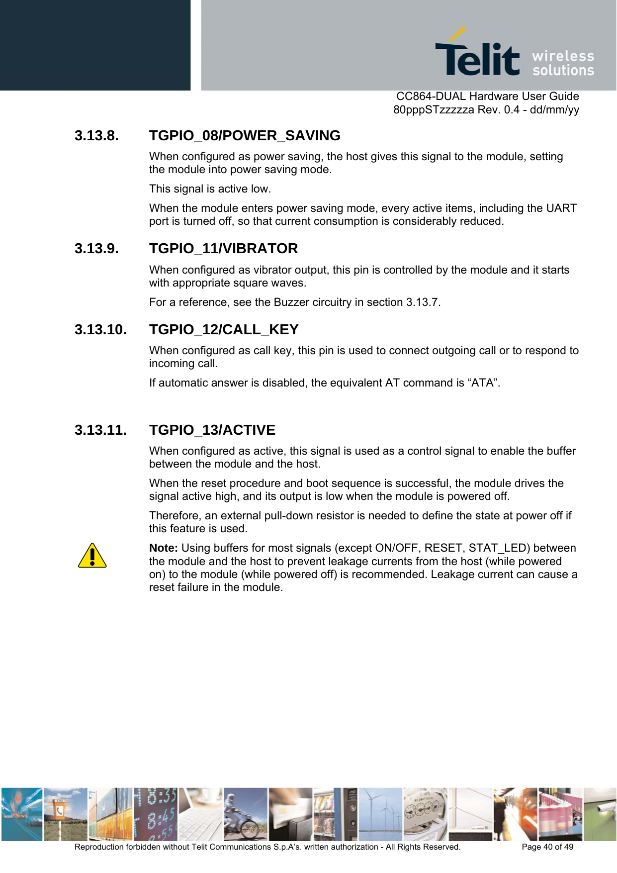      CC864-DUAL Hardware User Guide   80pppSTzzzzza Rev. 0.4 - dd/mm/yy   Reproduction forbidden without Telit Communications S.p.A’s. written authorization - All Rights Reserved.    Page 40 of 49  3.13.8. TGPIO_08/POWER_SAVING When configured as power saving, the host gives this signal to the module, setting the module into power saving mode.  This signal is active low. When the module enters power saving mode, every active items, including the UART port is turned off, so that current consumption is considerably reduced. 3.13.9. TGPIO_11/VIBRATOR When configured as vibrator output, this pin is controlled by the module and it starts with appropriate square waves.  For a reference, see the Buzzer circuitry in section 3.13.7. 3.13.10. TGPIO_12/CALL_KEY When configured as call key, this pin is used to connect outgoing call or to respond to incoming call.  If automatic answer is disabled, the equivalent AT command is “ATA”.  3.13.11. TGPIO_13/ACTIVE When configured as active, this signal is used as a control signal to enable the buffer between the module and the host. When the reset procedure and boot sequence is successful, the module drives the signal active high, and its output is low when the module is powered off.  Therefore, an external pull-down resistor is needed to define the state at power off if this feature is used. Note: Using buffers for most signals (except ON/OFF, RESET, STAT_LED) between the module and the host to prevent leakage currents from the host (while powered on) to the module (while powered off) is recommended. Leakage current can cause a reset failure in the module. 