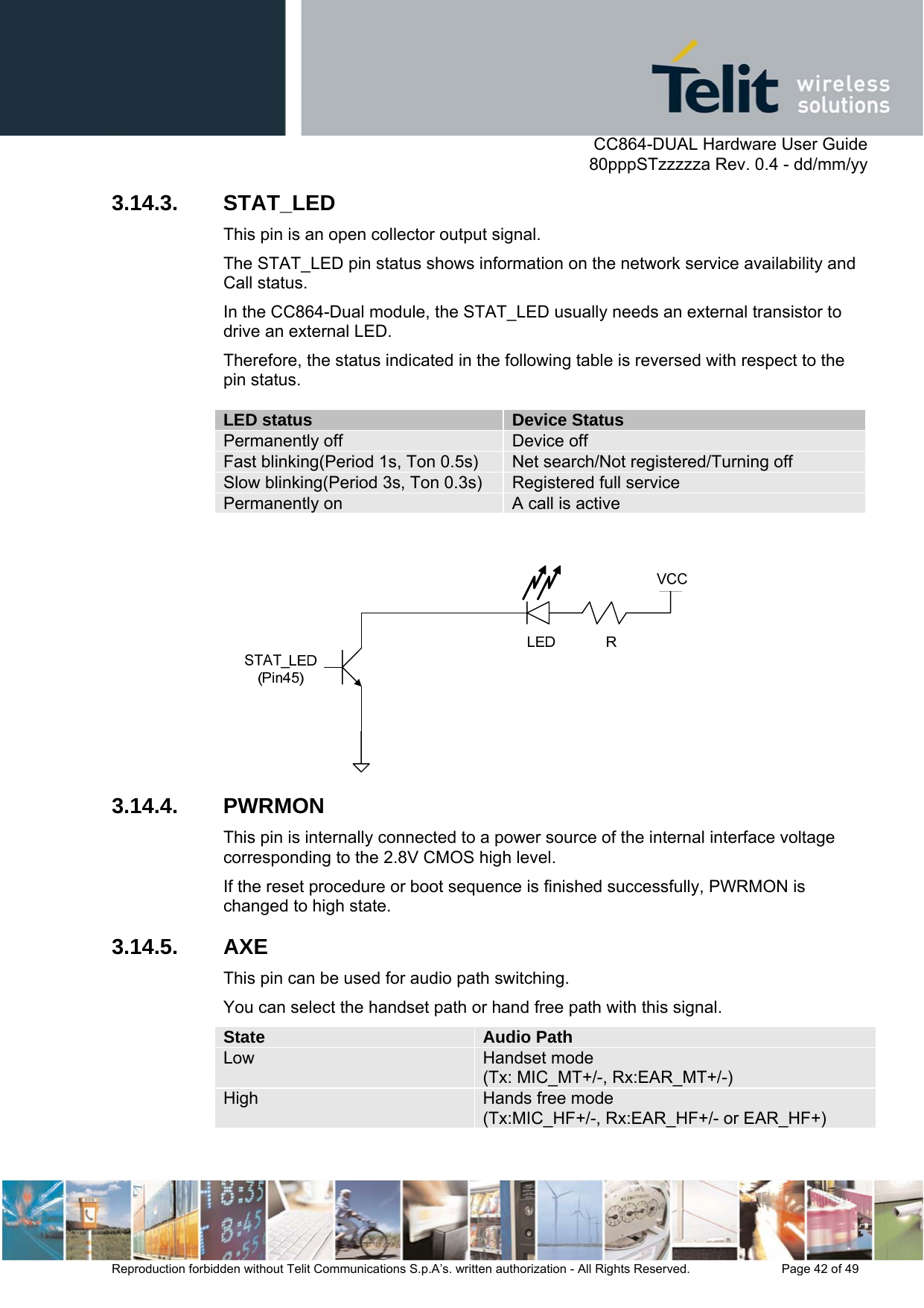      CC864-DUAL Hardware User Guide   80pppSTzzzzza Rev. 0.4 - dd/mm/yy   Reproduction forbidden without Telit Communications S.p.A’s. written authorization - All Rights Reserved.    Page 42 of 49  3.14.3. STAT_LED This pin is an open collector output signal.  The STAT_LED pin status shows information on the network service availability and Call status.  In the CC864-Dual module, the STAT_LED usually needs an external transistor to drive an external LED. Therefore, the status indicated in the following table is reversed with respect to the pin status.   LED status  Device Status Permanently off  Device off Fast blinking(Period 1s, Ton 0.5s)  Net search/Not registered/Turning off Slow blinking(Period 3s, Ton 0.3s)  Registered full service Permanently on  A call is active   3.14.4. PWRMON This pin is internally connected to a power source of the internal interface voltage corresponding to the 2.8V CMOS high level.  If the reset procedure or boot sequence is finished successfully, PWRMON is changed to high state. 3.14.5. AXE This pin can be used for audio path switching.  You can select the handset path or hand free path with this signal. State  Audio Path Low  Handset mode (Tx: MIC_MT+/-, Rx:EAR_MT+/-) High  Hands free mode (Tx:MIC_HF+/-, Rx:EAR_HF+/- or EAR_HF+)  