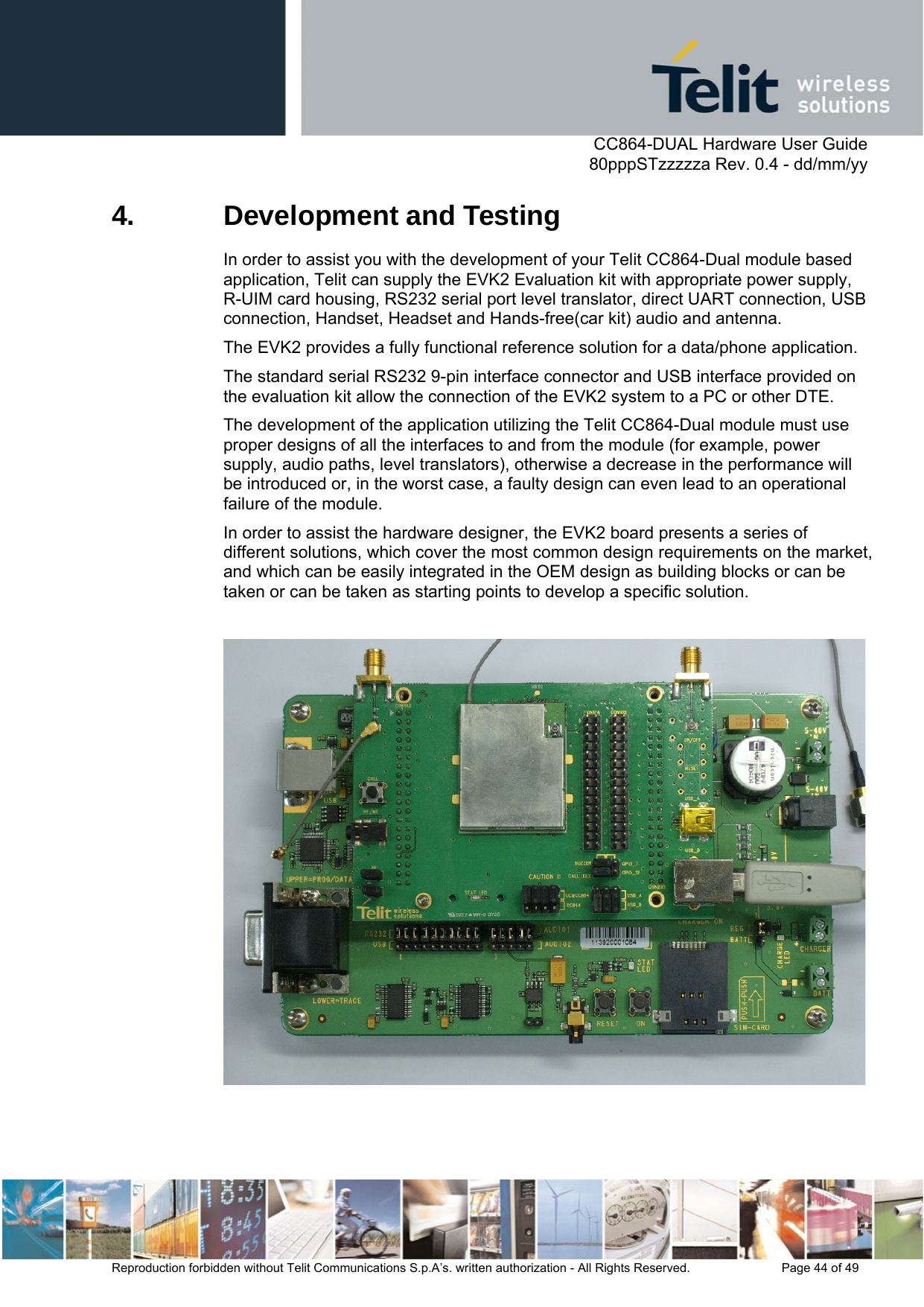      CC864-DUAL Hardware User Guide   80pppSTzzzzza Rev. 0.4 - dd/mm/yy   Reproduction forbidden without Telit Communications S.p.A’s. written authorization - All Rights Reserved.    Page 44 of 49  4.  Development and Testing In order to assist you with the development of your Telit CC864-Dual module based application, Telit can supply the EVK2 Evaluation kit with appropriate power supply, R-UIM card housing, RS232 serial port level translator, direct UART connection, USB connection, Handset, Headset and Hands-free(car kit) audio and antenna.  The EVK2 provides a fully functional reference solution for a data/phone application. The standard serial RS232 9-pin interface connector and USB interface provided on the evaluation kit allow the connection of the EVK2 system to a PC or other DTE. The development of the application utilizing the Telit CC864-Dual module must use proper designs of all the interfaces to and from the module (for example, power supply, audio paths, level translators), otherwise a decrease in the performance will be introduced or, in the worst case, a faulty design can even lead to an operational failure of the module.  In order to assist the hardware designer, the EVK2 board presents a series of different solutions, which cover the most common design requirements on the market, and which can be easily integrated in the OEM design as building blocks or can be taken or can be taken as starting points to develop a specific solution.   