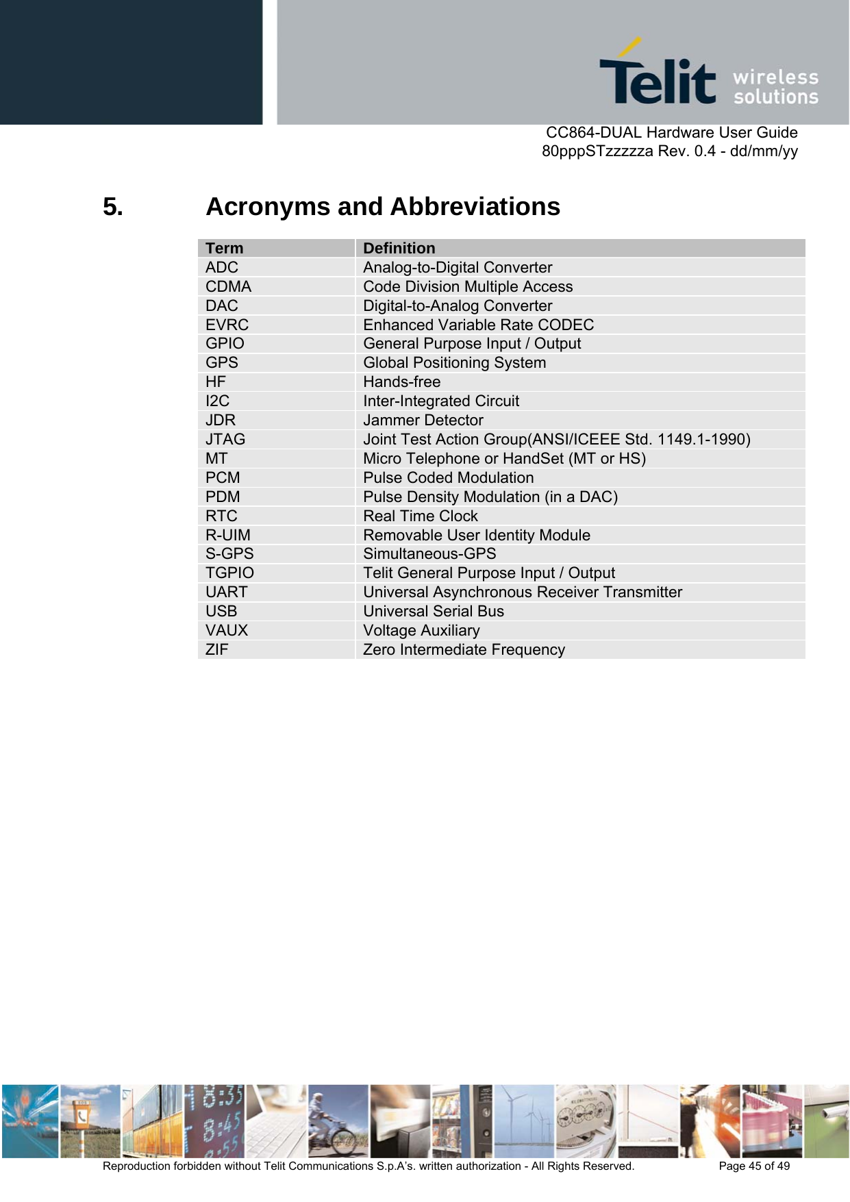      CC864-DUAL Hardware User Guide   80pppSTzzzzza Rev. 0.4 - dd/mm/yy   Reproduction forbidden without Telit Communications S.p.A’s. written authorization - All Rights Reserved.    Page 45 of 49  5. Acronyms and Abbreviations Term  Definition ADC  Analog-to-Digital Converter CDMA  Code Division Multiple Access DAC  Digital-to-Analog Converter EVRC  Enhanced Variable Rate CODEC GPIO  General Purpose Input / Output GPS  Global Positioning System HF  Hands-free I2C  Inter-Integrated Circuit JDR  Jammer Detector JTAG  Joint Test Action Group(ANSI/ICEEE Std. 1149.1-1990) MT  Micro Telephone or HandSet (MT or HS) PCM  Pulse Coded Modulation PDM  Pulse Density Modulation (in a DAC) RTC  Real Time Clock R-UIM  Removable User Identity Module S-GPS  Simultaneous-GPS TGPIO  Telit General Purpose Input / Output UART  Universal Asynchronous Receiver Transmitter USB  Universal Serial Bus VAUX  Voltage Auxiliary ZIF  Zero Intermediate Frequency 