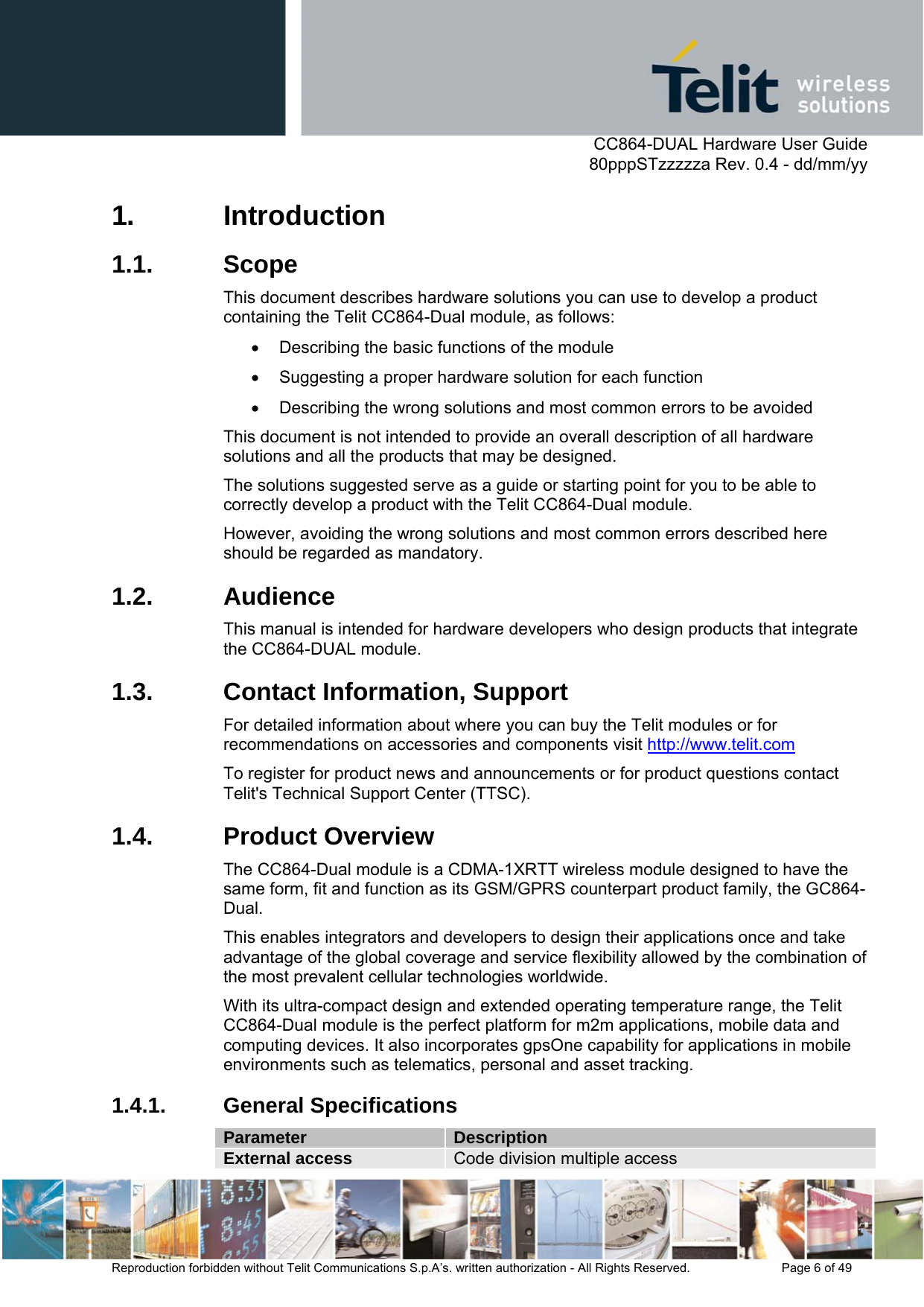      CC864-DUAL Hardware User Guide   80pppSTzzzzza Rev. 0.4 - dd/mm/yy   Reproduction forbidden without Telit Communications S.p.A’s. written authorization - All Rights Reserved.    Page 6 of 49  1. Introduction 1.1. Scope This document describes hardware solutions you can use to develop a product containing the Telit CC864-Dual module, as follows: •  Describing the basic functions of the module •  Suggesting a proper hardware solution for each function •  Describing the wrong solutions and most common errors to be avoided This document is not intended to provide an overall description of all hardware solutions and all the products that may be designed. The solutions suggested serve as a guide or starting point for you to be able to correctly develop a product with the Telit CC864-Dual module. However, avoiding the wrong solutions and most common errors described here should be regarded as mandatory. 1.2. Audience This manual is intended for hardware developers who design products that integrate the CC864-DUAL module. 1.3.  Contact Information, Support For detailed information about where you can buy the Telit modules or for recommendations on accessories and components visit http://www.telit.com To register for product news and announcements or for product questions contact Telit&apos;s Technical Support Center (TTSC). 1.4. Product Overview The CC864-Dual module is a CDMA-1XRTT wireless module designed to have the same form, fit and function as its GSM/GPRS counterpart product family, the GC864-Dual. This enables integrators and developers to design their applications once and take advantage of the global coverage and service flexibility allowed by the combination of the most prevalent cellular technologies worldwide. With its ultra-compact design and extended operating temperature range, the Telit CC864-Dual module is the perfect platform for m2m applications, mobile data and computing devices. It also incorporates gpsOne capability for applications in mobile environments such as telematics, personal and asset tracking. 1.4.1. General Specifications Parameter  Description External access  Code division multiple access 