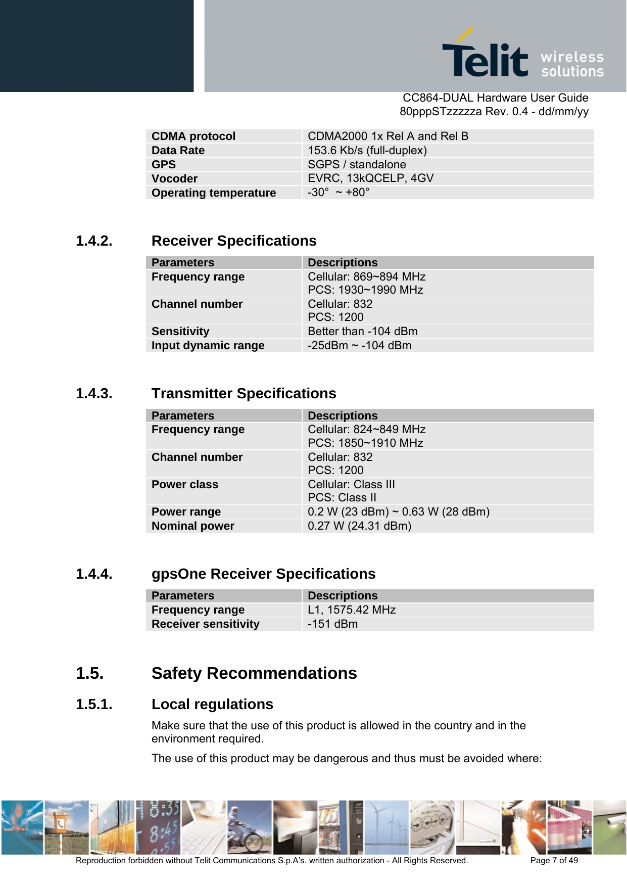      CC864-DUAL Hardware User Guide   80pppSTzzzzza Rev. 0.4 - dd/mm/yy   Reproduction forbidden without Telit Communications S.p.A’s. written authorization - All Rights Reserved.    Page 7 of 49  CDMA protocol  CDMA2000 1x Rel A and Rel B Data Rate  153.6 Kb/s (full-duplex) GPS  SGPS / standalone Vocoder  EVRC, 13kQCELP, 4GV Operating temperature  -30°  ~ +80°  1.4.2. Receiver Specifications Parameters  Descriptions Frequency range  Cellular: 869~894 MHz PCS: 1930~1990 MHz  Channel number  Cellular: 832 PCS: 1200 Sensitivity  Better than -104 dBm Input dynamic range  -25dBm ~ -104 dBm  1.4.3. Transmitter Specifications Parameters  Descriptions Frequency range  Cellular: 824~849 MHz PCS: 1850~1910 MHz Channel number  Cellular: 832  PCS: 1200 Power class  Cellular: Class III   PCS: Class II Power range  0.2 W (23 dBm) ~ 0.63 W (28 dBm) Nominal power   0.27 W (24.31 dBm)  1.4.4.  gpsOne Receiver Specifications Parameters  Descriptions Frequency range  L1, 1575.42 MHz Receiver sensitivity  -151 dBm  1.5. Safety Recommendations 1.5.1. Local regulations Make sure that the use of this product is allowed in the country and in the environment required.  The use of this product may be dangerous and thus must be avoided where: 
