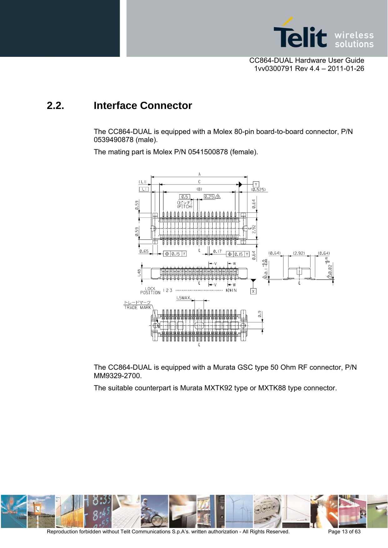      CC864-DUAL Hardware User Guide    1vv0300791 Rev 4.4 – 2011-01-26  Reproduction forbidden without Telit Communications S.p.A’s. written authorization - All Rights Reserved.    Page 13 of 63   2.2. Interface Connector  The CC864-DUAL is equipped with a Molex 80-pin board-to-board connector, P/N 0539490878 (male).  The mating part is Molex P/N 0541500878 (female).    The CC864-DUAL is equipped with a Murata GSC type 50 Ohm RF connector, P/N MM9329-2700.  The suitable counterpart is Murata MXTK92 type or MXTK88 type connector.  