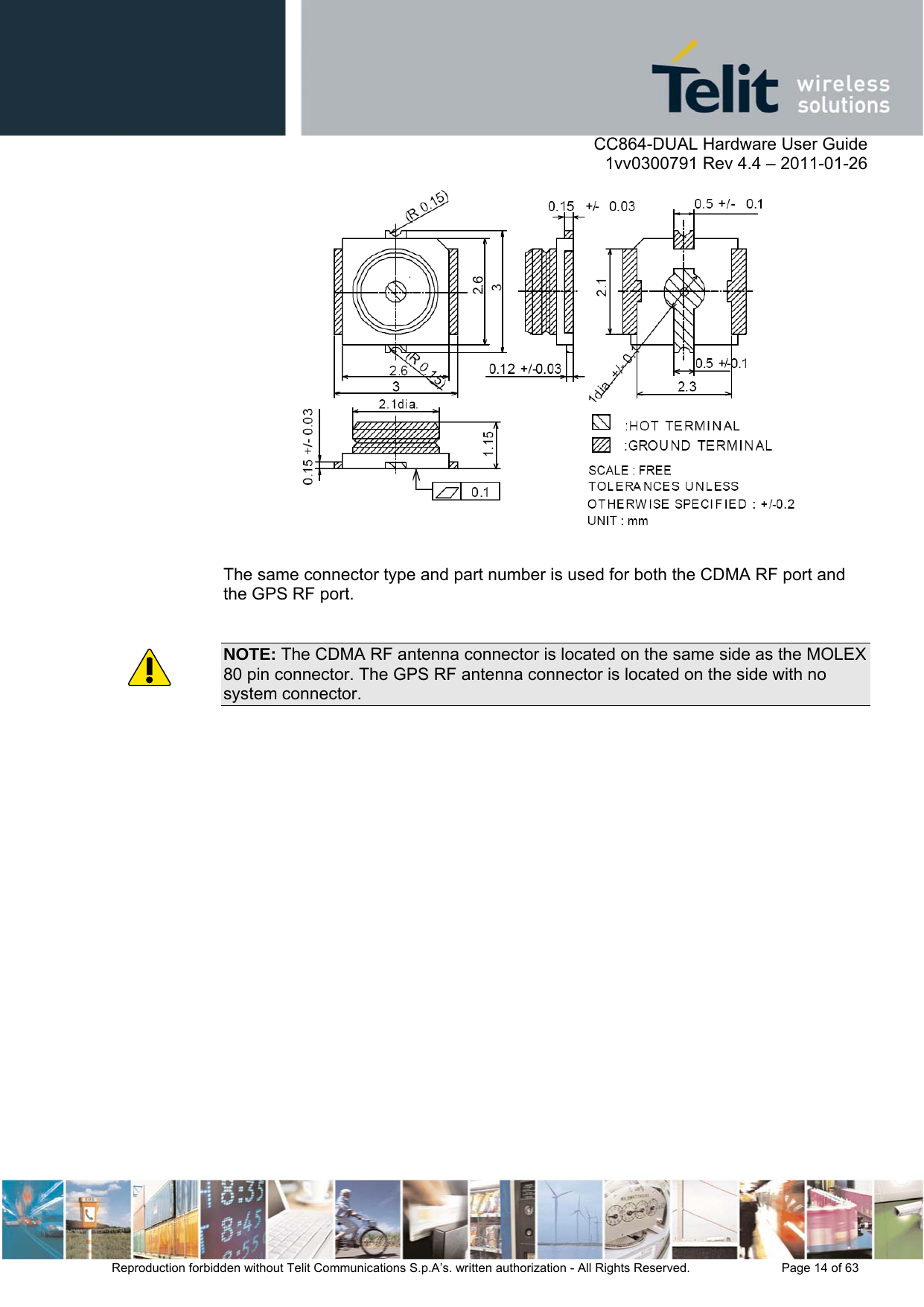      CC864-DUAL Hardware User Guide    1vv0300791 Rev 4.4 – 2011-01-26  Reproduction forbidden without Telit Communications S.p.A’s. written authorization - All Rights Reserved.    Page 14 of 63    The same connector type and part number is used for both the CDMA RF port and the GPS RF port.  NOTE: The CDMA RF antenna connector is located on the same side as the MOLEX 80 pin connector. The GPS RF antenna connector is located on the side with no system connector. 