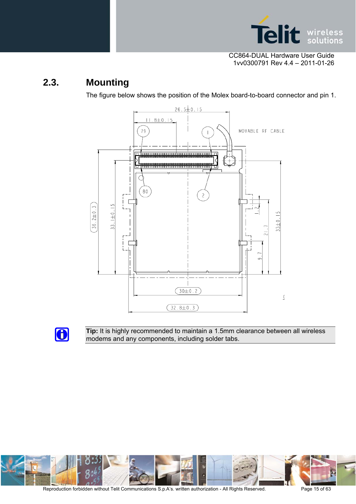      CC864-DUAL Hardware User Guide    1vv0300791 Rev 4.4 – 2011-01-26  Reproduction forbidden without Telit Communications S.p.A’s. written authorization - All Rights Reserved.    Page 15 of 63  2.3. Mounting The figure below shows the position of the Molex board-to-board connector and pin 1.   Tip: It is highly recommended to maintain a 1.5mm clearance between all wireless modems and any components, including solder tabs. 