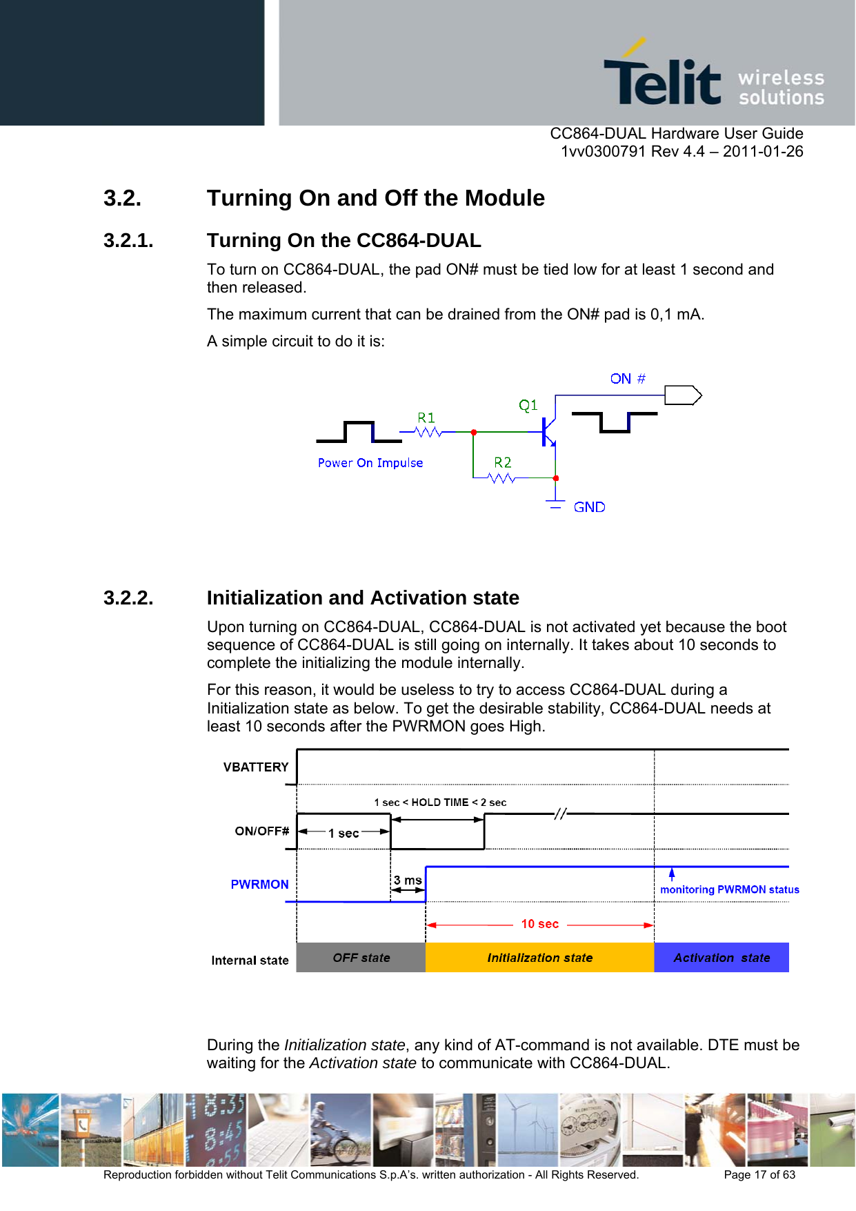      CC864-DUAL Hardware User Guide    1vv0300791 Rev 4.4 – 2011-01-26  Reproduction forbidden without Telit Communications S.p.A’s. written authorization - All Rights Reserved.    Page 17 of 63  3.2.  Turning On and Off the Module 3.2.1.  Turning On the CC864-DUAL To turn on CC864-DUAL, the pad ON# must be tied low for at least 1 second and then released. The maximum current that can be drained from the ON# pad is 0,1 mA. A simple circuit to do it is:    3.2.2.  Initialization and Activation state Upon turning on CC864-DUAL, CC864-DUAL is not activated yet because the boot sequence of CC864-DUAL is still going on internally. It takes about 10 seconds to complete the initializing the module internally. For this reason, it would be useless to try to access CC864-DUAL during a Initialization state as below. To get the desirable stability, CC864-DUAL needs at least 10 seconds after the PWRMON goes High.    During the Initialization state, any kind of AT-command is not available. DTE must be waiting for the Activation state to communicate with CC864-DUAL. 