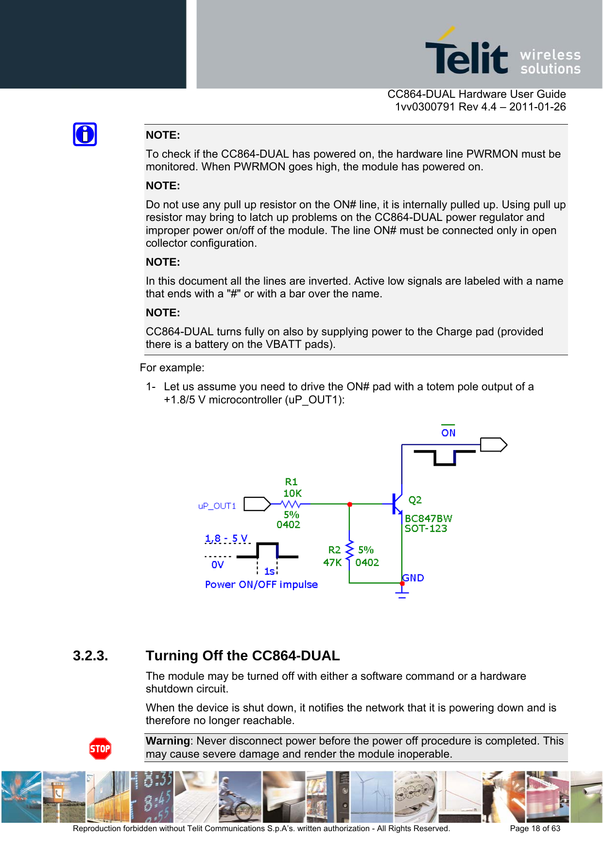      CC864-DUAL Hardware User Guide    1vv0300791 Rev 4.4 – 2011-01-26  Reproduction forbidden without Telit Communications S.p.A’s. written authorization - All Rights Reserved.    Page 18 of 63  NOTE:  To check if the CC864-DUAL has powered on, the hardware line PWRMON must be monitored. When PWRMON goes high, the module has powered on. NOTE:  Do not use any pull up resistor on the ON# line, it is internally pulled up. Using pull up resistor may bring to latch up problems on the CC864-DUAL power regulator and improper power on/off of the module. The line ON# must be connected only in open collector configuration. NOTE:  In this document all the lines are inverted. Active low signals are labeled with a name that ends with a &quot;#&quot; or with a bar over the name. NOTE:  CC864-DUAL turns fully on also by supplying power to the Charge pad (provided there is a battery on the VBATT pads). For example: 1-  Let us assume you need to drive the ON# pad with a totem pole output of a +1.8/5 V microcontroller (uP_OUT1):   3.2.3.  Turning Off the CC864-DUAL The module may be turned off with either a software command or a hardware shutdown circuit. When the device is shut down, it notifies the network that it is powering down and is therefore no longer reachable.  Warning: Never disconnect power before the power off procedure is completed. This may cause severe damage and render the module inoperable.  