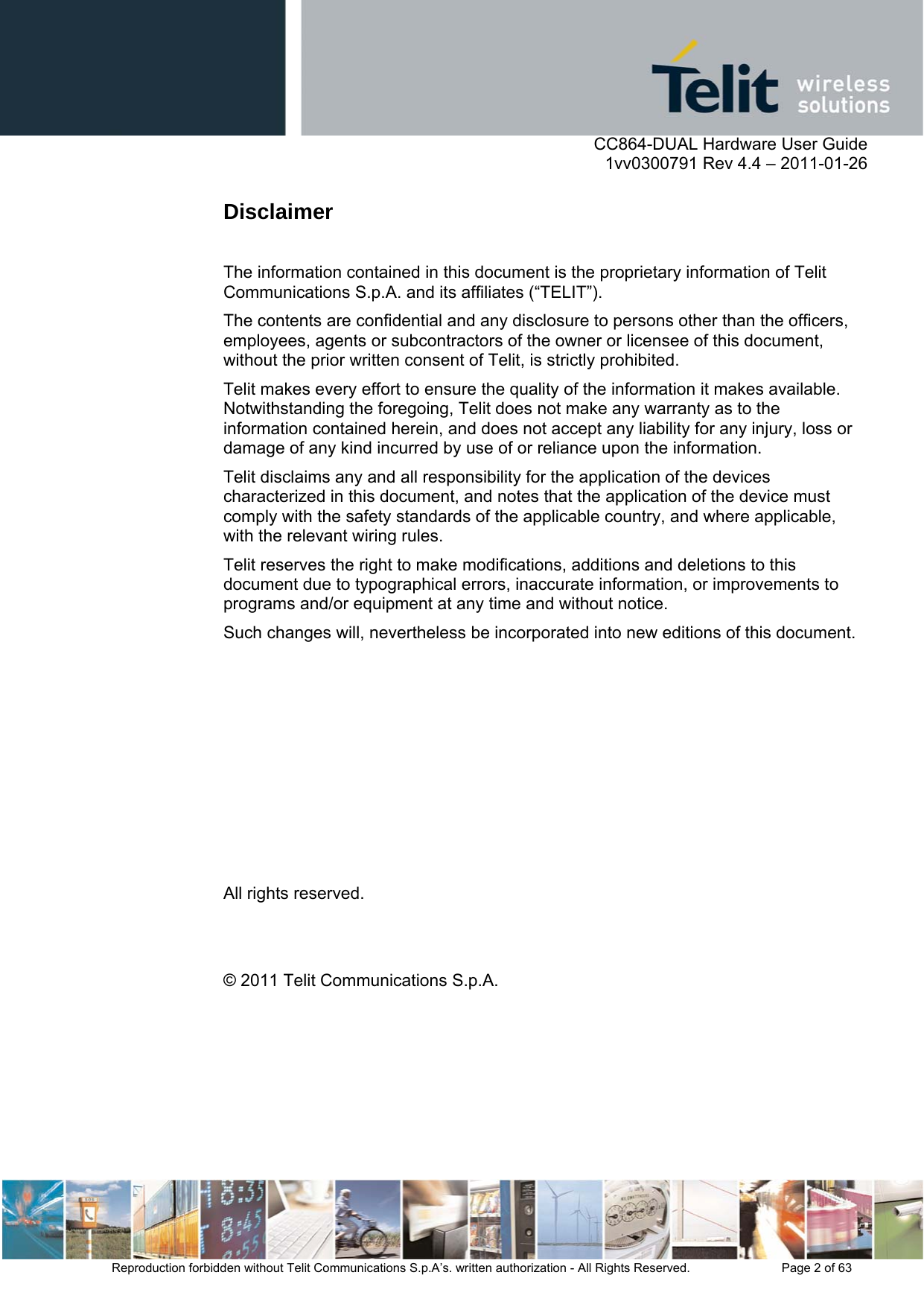      CC864-DUAL Hardware User Guide    1vv0300791 Rev 4.4 – 2011-01-26  Reproduction forbidden without Telit Communications S.p.A’s. written authorization - All Rights Reserved.    Page 2 of 63  Disclaimer  The information contained in this document is the proprietary information of Telit Communications S.p.A. and its affiliates (“TELIT”).  The contents are confidential and any disclosure to persons other than the officers, employees, agents or subcontractors of the owner or licensee of this document, without the prior written consent of Telit, is strictly prohibited. Telit makes every effort to ensure the quality of the information it makes available. Notwithstanding the foregoing, Telit does not make any warranty as to the information contained herein, and does not accept any liability for any injury, loss or damage of any kind incurred by use of or reliance upon the information. Telit disclaims any and all responsibility for the application of the devices characterized in this document, and notes that the application of the device must comply with the safety standards of the applicable country, and where applicable, with the relevant wiring rules. Telit reserves the right to make modifications, additions and deletions to this document due to typographical errors, inaccurate information, or improvements to programs and/or equipment at any time and without notice.  Such changes will, nevertheless be incorporated into new editions of this document.         All rights reserved.   © 2011 Telit Communications S.p.A.   