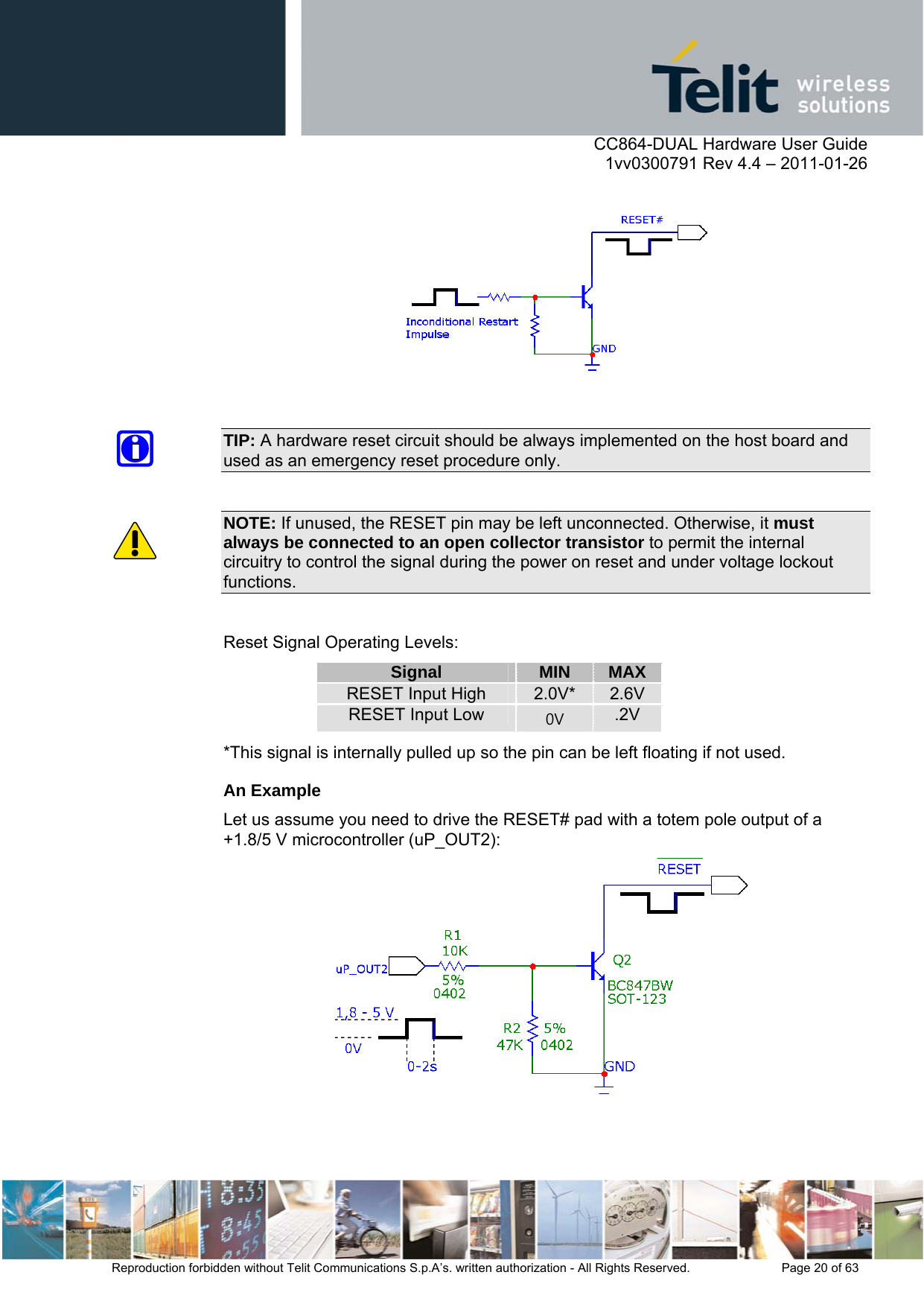      CC864-DUAL Hardware User Guide    1vv0300791 Rev 4.4 – 2011-01-26  Reproduction forbidden without Telit Communications S.p.A’s. written authorization - All Rights Reserved.    Page 20 of 63    TIP: A hardware reset circuit should be always implemented on the host board and used as an emergency reset procedure only.  NOTE: If unused, the RESET pin may be left unconnected. Otherwise, it must always be connected to an open collector transistor to permit the internal circuitry to control the signal during the power on reset and under voltage lockout functions.  Reset Signal Operating Levels: Signal MIN MAX RESET Input High 2.0V*  2.6V RESET Input Low 0V  .2V *This signal is internally pulled up so the pin can be left floating if not used. An Example Let us assume you need to drive the RESET# pad with a totem pole output of a +1.8/5 V microcontroller (uP_OUT2):  