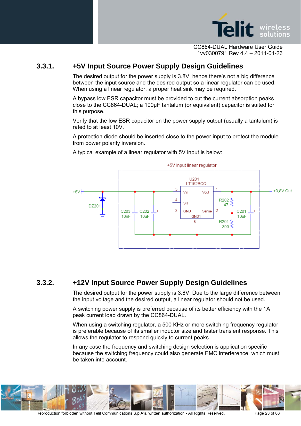      CC864-DUAL Hardware User Guide    1vv0300791 Rev 4.4 – 2011-01-26  Reproduction forbidden without Telit Communications S.p.A’s. written authorization - All Rights Reserved.    Page 23 of 63  3.3.1.  +5V Input Source Power Supply Design Guidelines The desired output for the power supply is 3.8V, hence there’s not a big difference between the input source and the desired output so a linear regulator can be used. When using a linear regulator, a proper heat sink may be required. A bypass low ESR capacitor must be provided to cut the current absorption peaks close to the CC864-DUAL; a 100µF tantalum (or equivalent) capacitor is suited for this purpose.  Verify that the low ESR capacitor on the power supply output (usually a tantalum) is rated to at least 10V. A protection diode should be inserted close to the power input to protect the module from power polarity inversion.  A typical example of a linear regulator with 5V input is below:    3.3.2.  +12V Input Source Power Supply Design Guidelines The desired output for the power supply is 3.8V. Due to the large difference between the input voltage and the desired output, a linear regulator should not be used.  A switching power supply is preferred because of its better efficiency with the 1A peak current load drawn by the CC864-DUAL. When using a switching regulator, a 500 KHz or more switching frequency regulator is preferable because of its smaller inductor size and faster transient response. This allows the regulator to respond quickly to current peaks. In any case the frequency and switching design selection is application specific because the switching frequency could also generate EMC interference, which must be taken into account. 