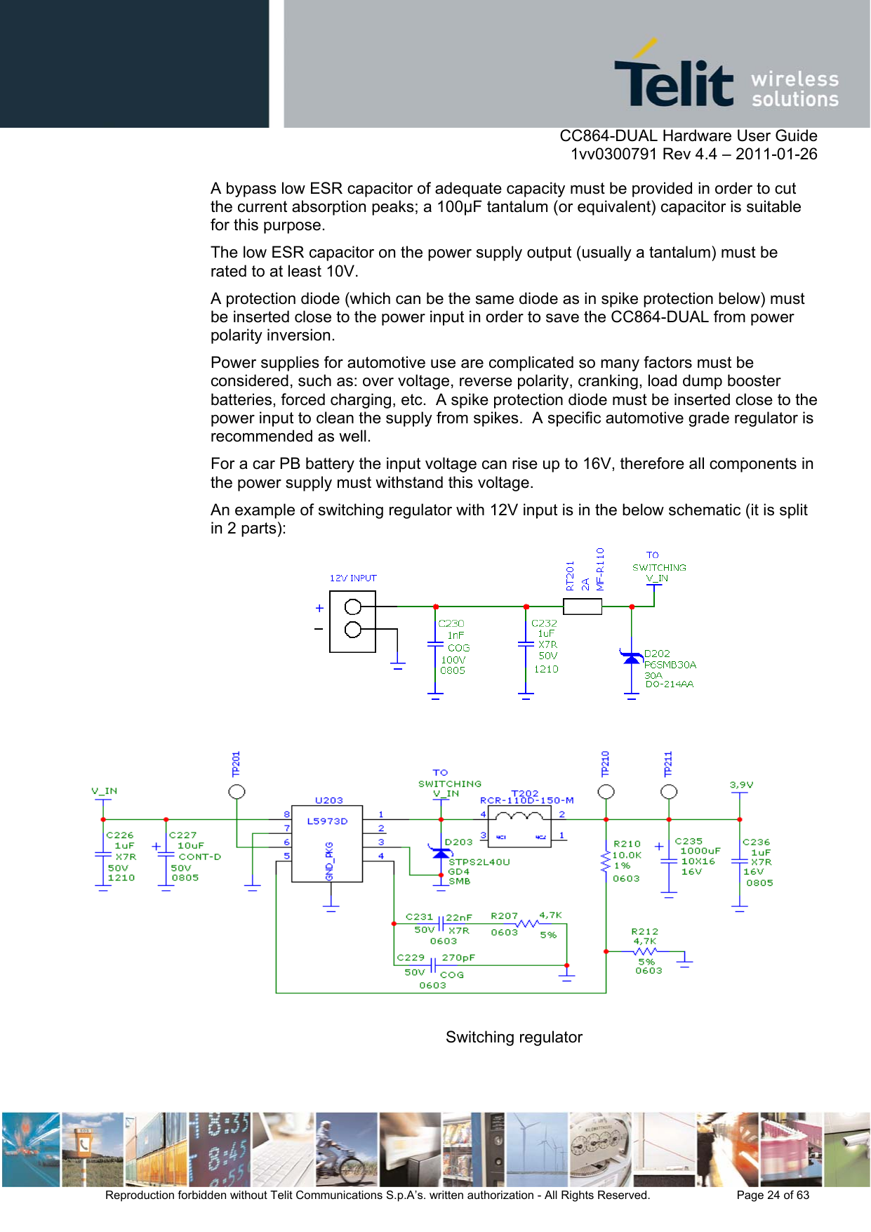      CC864-DUAL Hardware User Guide    1vv0300791 Rev 4.4 – 2011-01-26  Reproduction forbidden without Telit Communications S.p.A’s. written authorization - All Rights Reserved.    Page 24 of 63  A bypass low ESR capacitor of adequate capacity must be provided in order to cut the current absorption peaks; a 100µF tantalum (or equivalent) capacitor is suitable for this purpose. The low ESR capacitor on the power supply output (usually a tantalum) must be rated to at least 10V. A protection diode (which can be the same diode as in spike protection below) must be inserted close to the power input in order to save the CC864-DUAL from power polarity inversion. Power supplies for automotive use are complicated so many factors must be considered, such as: over voltage, reverse polarity, cranking, load dump booster batteries, forced charging, etc.  A spike protection diode must be inserted close to the power input to clean the supply from spikes.  A specific automotive grade regulator is recommended as well. For a car PB battery the input voltage can rise up to 16V, therefore all components in the power supply must withstand this voltage.  An example of switching regulator with 12V input is in the below schematic (it is split in 2 parts):  Switching regulator 