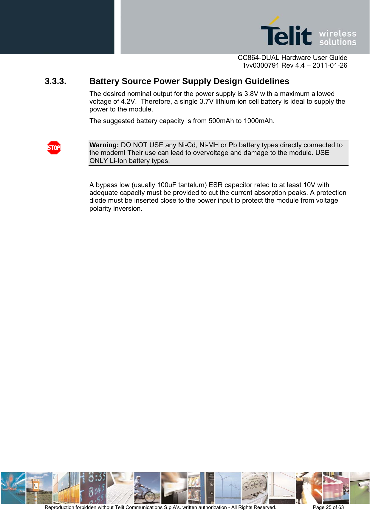      CC864-DUAL Hardware User Guide    1vv0300791 Rev 4.4 – 2011-01-26  Reproduction forbidden without Telit Communications S.p.A’s. written authorization - All Rights Reserved.    Page 25 of 63  3.3.3. Battery Source Power Supply Design Guidelines The desired nominal output for the power supply is 3.8V with a maximum allowed voltage of 4.2V.  Therefore, a single 3.7V lithium-ion cell battery is ideal to supply the power to the module. The suggested battery capacity is from 500mAh to 1000mAh.  Warning: DO NOT USE any Ni-Cd, Ni-MH or Pb battery types directly connected to the modem! Their use can lead to overvoltage and damage to the module. USE ONLY Li-Ion battery types.  A bypass low (usually 100uF tantalum) ESR capacitor rated to at least 10V with adequate capacity must be provided to cut the current absorption peaks. A protection diode must be inserted close to the power input to protect the module from voltage polarity inversion.  