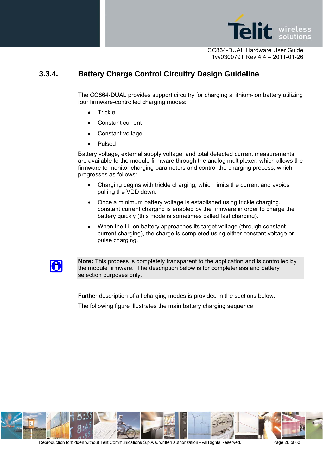      CC864-DUAL Hardware User Guide    1vv0300791 Rev 4.4 – 2011-01-26  Reproduction forbidden without Telit Communications S.p.A’s. written authorization - All Rights Reserved.    Page 26 of 63  3.3.4.  Battery Charge Control Circuitry Design Guideline  The CC864-DUAL provides support circuitry for charging a lithium-ion battery utilizing four firmware-controlled charging modes:  Trickle   Constant current  Constant voltage  Pulsed Battery voltage, external supply voltage, and total detected current measurements are available to the module firmware through the analog multiplexer, which allows the firmware to monitor charging parameters and control the charging process, which progresses as follows:   Charging begins with trickle charging, which limits the current and avoids pulling the VDD down.    Once a minimum battery voltage is established using trickle charging, constant current charging is enabled by the firmware in order to charge the battery quickly (this mode is sometimes called fast charging).    When the Li-ion battery approaches its target voltage (through constant current charging), the charge is completed using either constant voltage or pulse charging.  Note: This process is completely transparent to the application and is controlled by the module firmware.  The description below is for completeness and battery selection purposes only.  Further description of all charging modes is provided in the sections below. The following figure illustrates the main battery charging sequence.  