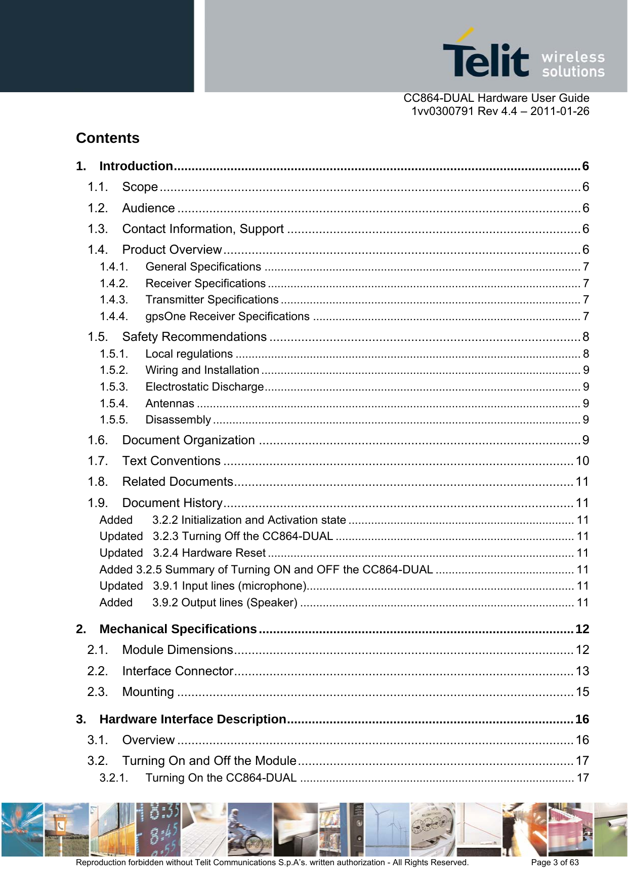      CC864-DUAL Hardware User Guide    1vv0300791 Rev 4.4 – 2011-01-26  Reproduction forbidden without Telit Communications S.p.A’s. written authorization - All Rights Reserved.    Page 3 of 63  Contents 1. Introduction ................................................................................................................... 6 1.1. Scope ....................................................................................................................... 6 1.2. Audience .................................................................................................................. 6 1.3. Contact Information, Support ................................................................................... 6 1.4. Product Overview ..................................................................................................... 6 1.4.1. General Specifications .................................................................................................. 7 1.4.2. Receiver Specifications ................................................................................................. 7 1.4.3. Transmitter Specifications ............................................................................................. 7 1.4.4. gpsOne Receiver Specifications ................................................................................... 7 1.5. Safety Recommendations ........................................................................................ 8 1.5.1. Local regulations ........................................................................................................... 8 1.5.2. Wiring and Installation ................................................................................................... 9 1.5.3. Electrostatic Discharge .................................................................................................. 9 1.5.4. Antennas ....................................................................................................................... 9 1.5.5. Disassembly .................................................................................................................. 9 1.6. Document Organization ........................................................................................... 9 1.7. Text Conventions ................................................................................................... 10 1.8. Related Documents ................................................................................................ 11 1.9. Document History ................................................................................................... 11 Added      3.2.2 Initialization and Activation state ...................................................................... 11 Updated   3.2.3 Turning Off the CC864-DUAL .......................................................................... 11 Updated   3.2.4 Hardware Reset ............................................................................................... 11 Added 3.2.5 Summary of Turning ON and OFF the CC864-DUAL ........................................... 11 Updated   3.9.1 Input lines (microphone) ................................................................................... 11 Added      3.9.2 Output lines (Speaker) ..................................................................................... 11 2. Mechanical Specifications ......................................................................................... 12 2.1. Module Dimensions ................................................................................................ 12 2.2. Interface Connector ................................................................................................ 13 2.3. Mounting ................................................................................................................ 15 3. Hardware Interface Description ................................................................................. 16 3.1. Overview ................................................................................................................ 16 3.2. Turning On and Off the Module .............................................................................. 17 3.2.1. Turning On the CC864-DUAL ..................................................................................... 17 