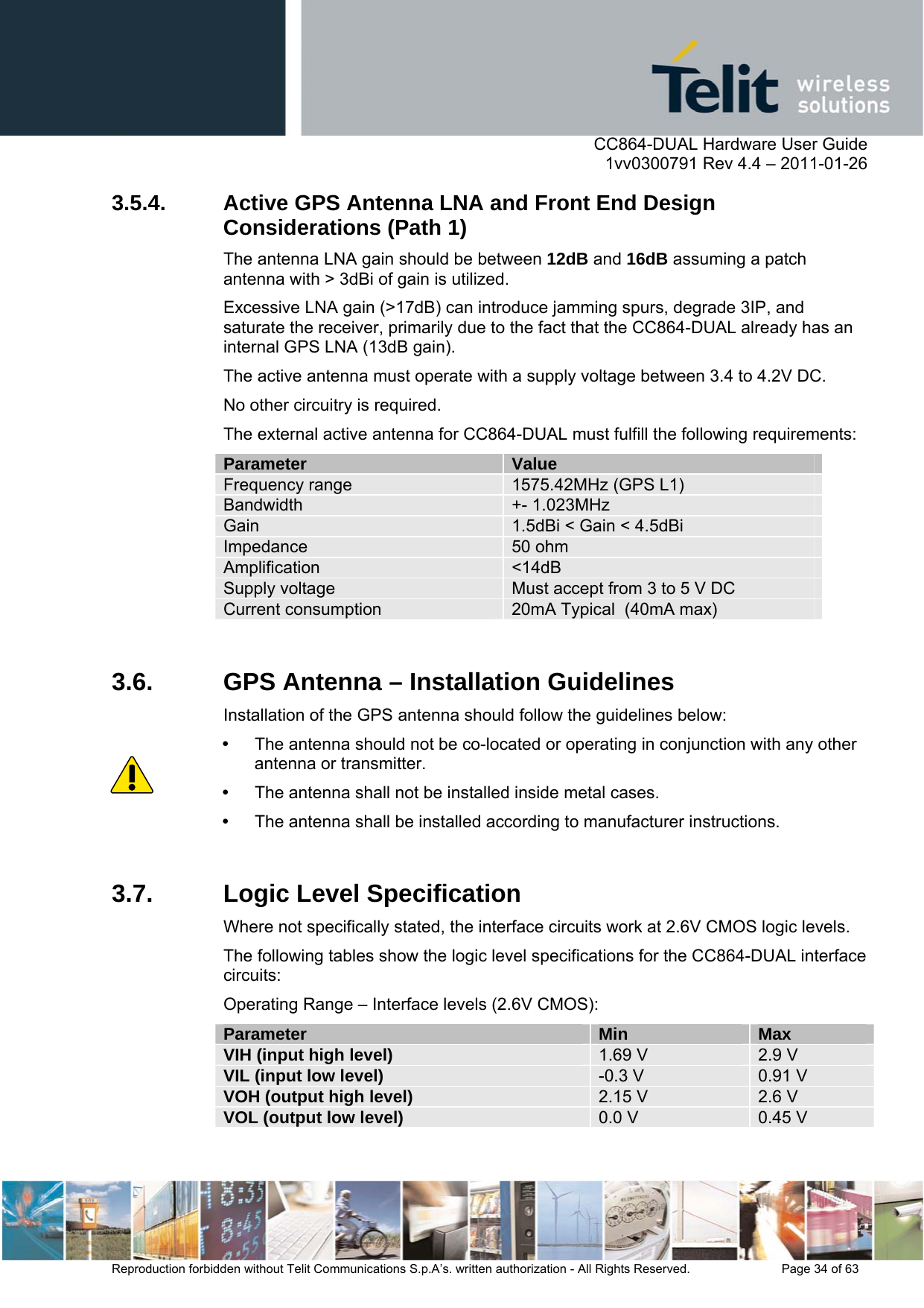      CC864-DUAL Hardware User Guide    1vv0300791 Rev 4.4 – 2011-01-26  Reproduction forbidden without Telit Communications S.p.A’s. written authorization - All Rights Reserved.    Page 34 of 63  3.5.4. Active GPS Antenna LNA and Front End Design Considerations (Path 1) The antenna LNA gain should be between 12dB and 16dB assuming a patch antenna with &gt; 3dBi of gain is utilized. Excessive LNA gain (&gt;17dB) can introduce jamming spurs, degrade 3IP, and saturate the receiver, primarily due to the fact that the CC864-DUAL already has an internal GPS LNA (13dB gain). The active antenna must operate with a supply voltage between 3.4 to 4.2V DC. No other circuitry is required.  The external active antenna for CC864-DUAL must fulfill the following requirements: Parameter  Value Frequency range  1575.42MHz (GPS L1) Bandwidth  +- 1.023MHz Gain  1.5dBi &lt; Gain &lt; 4.5dBi Impedance  50 ohm Amplification  &lt;14dB Supply voltage  Must accept from 3 to 5 V DC Current consumption  20mA Typical  (40mA max)  3.6.  GPS Antenna – Installation Guidelines Installation of the GPS antenna should follow the guidelines below:   The antenna should not be co-located or operating in conjunction with any other antenna or transmitter.   The antenna shall not be installed inside metal cases.    The antenna shall be installed according to manufacturer instructions.   3.7.  Logic Level Specification Where not specifically stated, the interface circuits work at 2.6V CMOS logic levels.  The following tables show the logic level specifications for the CC864-DUAL interface circuits: Operating Range – Interface levels (2.6V CMOS): Parameter  Min  Max VIH (input high level)  1.69 V  2.9 V VIL (input low level)  -0.3 V  0.91 V VOH (output high level)  2.15 V  2.6 V VOL (output low level)  0.0 V  0.45 V  