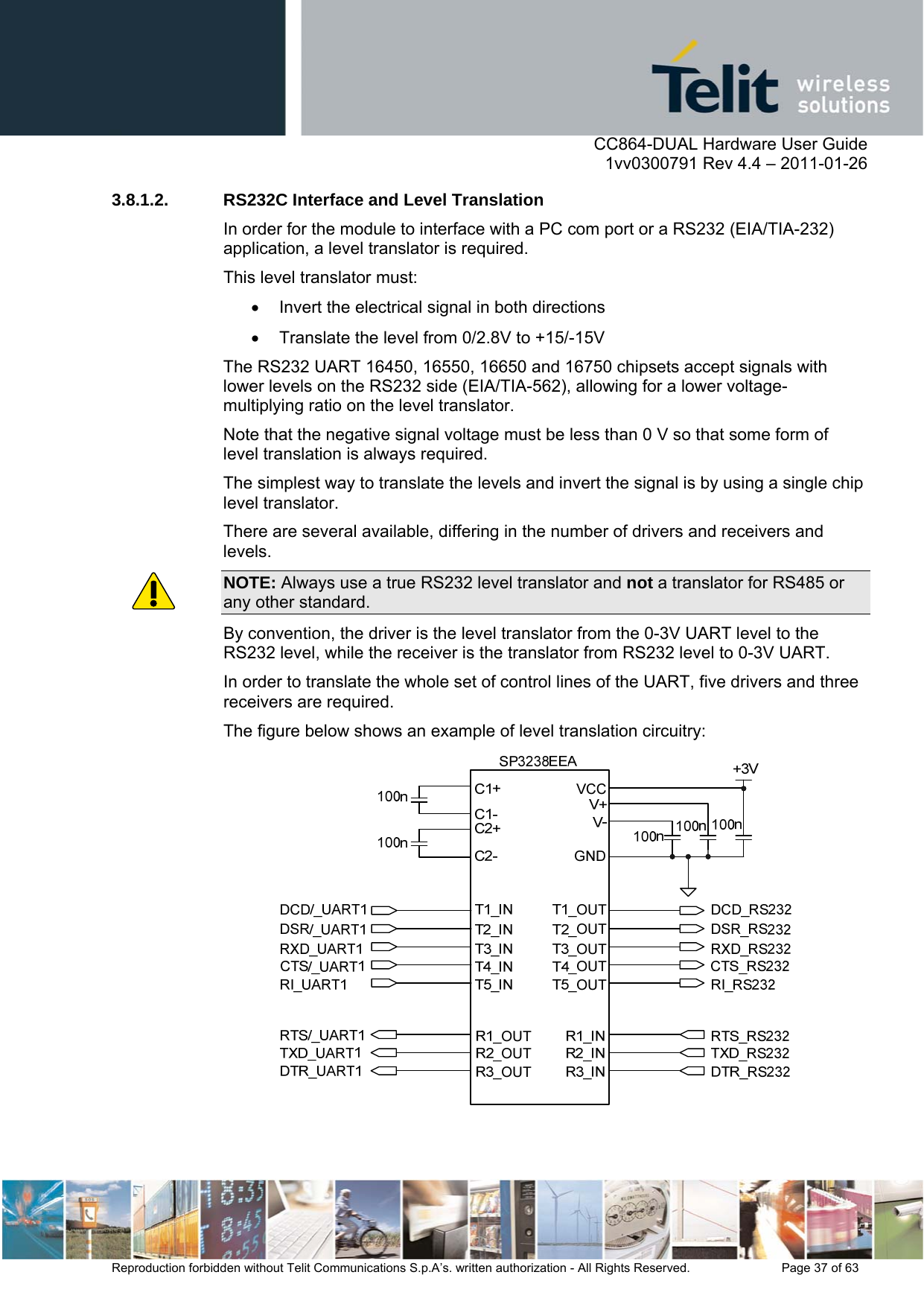      CC864-DUAL Hardware User Guide    1vv0300791 Rev 4.4 – 2011-01-26  Reproduction forbidden without Telit Communications S.p.A’s. written authorization - All Rights Reserved.    Page 37 of 63  3.8.1.2.  RS232C Interface and Level Translation  In order for the module to interface with a PC com port or a RS232 (EIA/TIA-232) application, a level translator is required. This level translator must:   Invert the electrical signal in both directions   Translate the level from 0/2.8V to +15/-15V The RS232 UART 16450, 16550, 16650 and 16750 chipsets accept signals with lower levels on the RS232 side (EIA/TIA-562), allowing for a lower voltage-multiplying ratio on the level translator.  Note that the negative signal voltage must be less than 0 V so that some form of level translation is always required. The simplest way to translate the levels and invert the signal is by using a single chip level translator.  There are several available, differing in the number of drivers and receivers and levels. NOTE: Always use a true RS232 level translator and not a translator for RS485 or any other standard. By convention, the driver is the level translator from the 0-3V UART level to the RS232 level, while the receiver is the translator from RS232 level to 0-3V UART.  In order to translate the whole set of control lines of the UART, five drivers and three receivers are required. The figure below shows an example of level translation circuitry:    