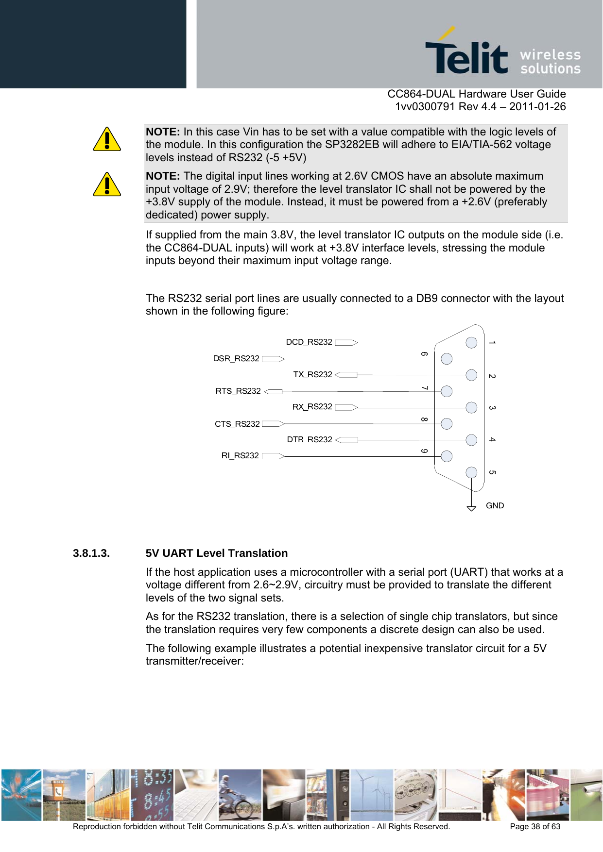      CC864-DUAL Hardware User Guide    1vv0300791 Rev 4.4 – 2011-01-26  Reproduction forbidden without Telit Communications S.p.A’s. written authorization - All Rights Reserved.    Page 38 of 63  NOTE: In this case Vin has to be set with a value compatible with the logic levels of the module. In this configuration the SP3282EB will adhere to EIA/TIA-562 voltage levels instead of RS232 (-5 +5V) NOTE: The digital input lines working at 2.6V CMOS have an absolute maximum input voltage of 2.9V; therefore the level translator IC shall not be powered by the +3.8V supply of the module. Instead, it must be powered from a +2.6V (preferably dedicated) power supply. If supplied from the main 3.8V, the level translator IC outputs on the module side (i.e. the CC864-DUAL inputs) will work at +3.8V interface levels, stressing the module inputs beyond their maximum input voltage range.  The RS232 serial port lines are usually connected to a DB9 connector with the layout shown in the following figure:   3.8.1.3.  5V UART Level Translation If the host application uses a microcontroller with a serial port (UART) that works at a voltage different from 2.6~2.9V, circuitry must be provided to translate the different levels of the two signal sets. As for the RS232 translation, there is a selection of single chip translators, but since the translation requires very few components a discrete design can also be used. The following example illustrates a potential inexpensive translator circuit for a 5V transmitter/receiver: 