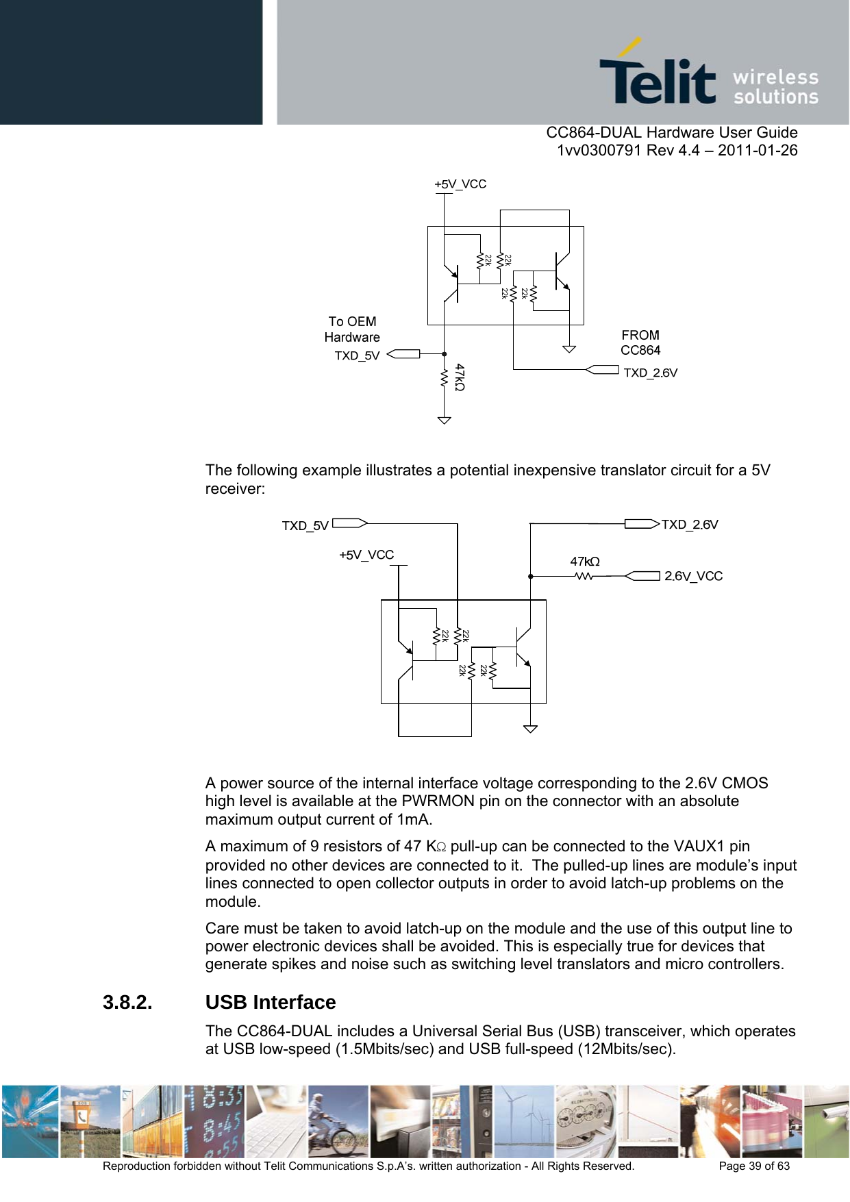      CC864-DUAL Hardware User Guide    1vv0300791 Rev 4.4 – 2011-01-26  Reproduction forbidden without Telit Communications S.p.A’s. written authorization - All Rights Reserved.    Page 39 of 63    The following example illustrates a potential inexpensive translator circuit for a 5V receiver:   A power source of the internal interface voltage corresponding to the 2.6V CMOS high level is available at the PWRMON pin on the connector with an absolute maximum output current of 1mA. A maximum of 9 resistors of 47 KΩ pull-up can be connected to the VAUX1 pin provided no other devices are connected to it.  The pulled-up lines are module’s input lines connected to open collector outputs in order to avoid latch-up problems on the module. Care must be taken to avoid latch-up on the module and the use of this output line to power electronic devices shall be avoided. This is especially true for devices that generate spikes and noise such as switching level translators and micro controllers. 3.8.2. USB Interface The CC864-DUAL includes a Universal Serial Bus (USB) transceiver, which operates at USB low-speed (1.5Mbits/sec) and USB full-speed (12Mbits/sec).  