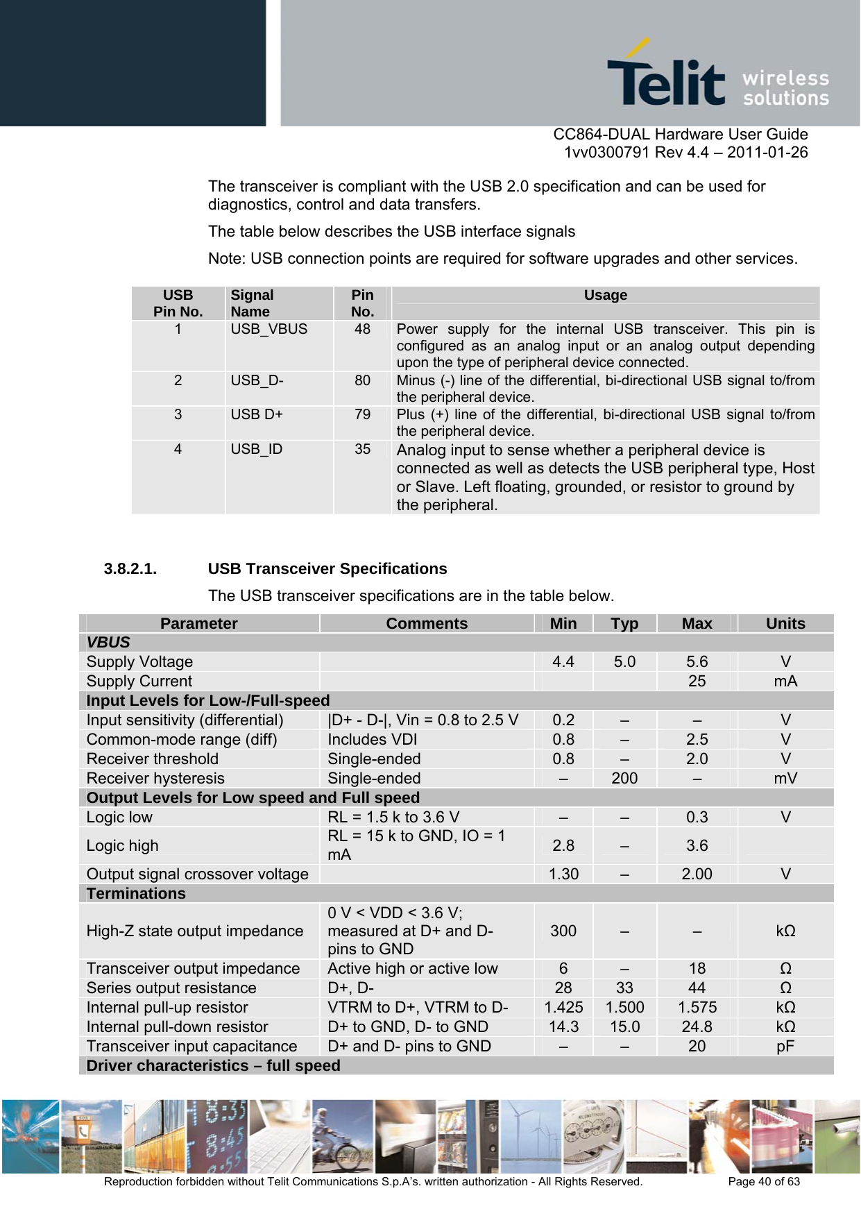      CC864-DUAL Hardware User Guide    1vv0300791 Rev 4.4 – 2011-01-26  Reproduction forbidden without Telit Communications S.p.A’s. written authorization - All Rights Reserved.    Page 40 of 63  The transceiver is compliant with the USB 2.0 specification and can be used for diagnostics, control and data transfers. The table below describes the USB interface signals Note: USB connection points are required for software upgrades and other services.   3.8.2.1.  USB Transceiver Specifications The USB transceiver specifications are in the table below. Parameter Comments Min Typ Max Units VBUS Supply Voltage   4.4  5.0  5.6  V Supply Current        25  mA Input Levels for Low-/Full-speed Input sensitivity (differential)  |D+ - D-|, Vin = 0.8 to 2.5 V  0.2  –  –  V Common-mode range (diff)  Includes VDI  0.8  –  2.5  V Receiver threshold  Single-ended  0.8  –  2.0  V Receiver hysteresis  Single-ended  –  200  –  mV Output Levels for Low speed and Full speed Logic low  RL = 1.5 k to 3.6 V  –  –  0.3  V Logic high  RL = 15 k to GND, IO = 1 mA  2.8  –  3.6   Output signal crossover voltage   1.30  –  2.00  V Terminations High-Z state output impedance 0 V &lt; VDD &lt; 3.6 V; measured at D+ and D- pins to GND 300  –  –  k Transceiver output impedance  Active high or active low  6  –  18   Series output resistance  D+, D-  28  33  44   Internal pull-up resistor  VTRM to D+, VTRM to D-  1.425 1.500  1.575  k Internal pull-down resistor  D+ to GND, D- to GND  14.3  15.0  24.8  k Transceiver input capacitance  D+ and D- pins to GND  –  –  20  pF Driver characteristics – full speed USB Pin No.  Signal Name  Pin No.  Usage 1  USB_VBUS  48  Power supply for the internal USB transceiver. This pin is configured as an analog input or an analog output depending upon the type of peripheral device connected. 2  USB_D-  80  Minus (-) line of the differential, bi-directional USB signal to/from the peripheral device. 3  USB D+  79  Plus (+) line of the differential, bi-directional USB signal to/from the peripheral device. 4  USB_ID  35  Analog input to sense whether a peripheral device is connected as well as detects the USB peripheral type, Host or Slave. Left floating, grounded, or resistor to ground by the peripheral. 