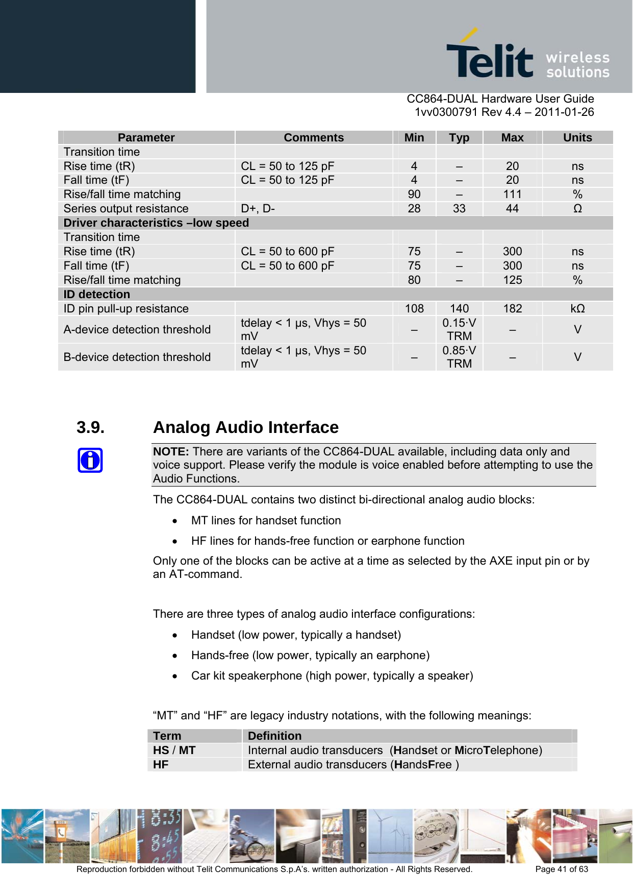      CC864-DUAL Hardware User Guide    1vv0300791 Rev 4.4 – 2011-01-26  Reproduction forbidden without Telit Communications S.p.A’s. written authorization - All Rights Reserved.    Page 41 of 63  Parameter Comments Min Typ Max Units Transition time           Rise time (tR)  CL = 50 to 125 pF  4  –  20  ns Fall time (tF)  CL = 50 to 125 pF  4  –  20  ns Rise/fall time matching   90  –  111  % Series output resistance  D+, D-  28  33  44   Driver characteristics –low speed Transition time           Rise time (tR)  CL = 50 to 600 pF  75  –  300  ns Fall time (tF)  CL = 50 to 600 pF  75  –  300  ns Rise/fall time matching   80  –  125  % ID detection ID pin pull-up resistance   108  140  182  k A-device detection threshold  tdelay &lt; 1 µs, Vhys = 50 mV  –  0.15·VTRM  –  V B-device detection threshold  tdelay &lt; 1 µs, Vhys = 50 mV  –  0.85·VTRM  –  V   3.9.  Analog Audio Interface NOTE: There are variants of the CC864-DUAL available, including data only and voice support. Please verify the module is voice enabled before attempting to use the Audio Functions. The CC864-DUAL contains two distinct bi-directional analog audio blocks:   MT lines for handset function   HF lines for hands-free function or earphone function Only one of the blocks can be active at a time as selected by the AXE input pin or by an AT-command.  There are three types of analog audio interface configurations:   Handset (low power, typically a handset)   Hands-free (low power, typically an earphone)   Car kit speakerphone (high power, typically a speaker)  “MT” and “HF” are legacy industry notations, with the following meanings: Term  Definition HS / MT  Internal audio transducers  (Handset or MicroTelephone) HF  External audio transducers (HandsFree )  