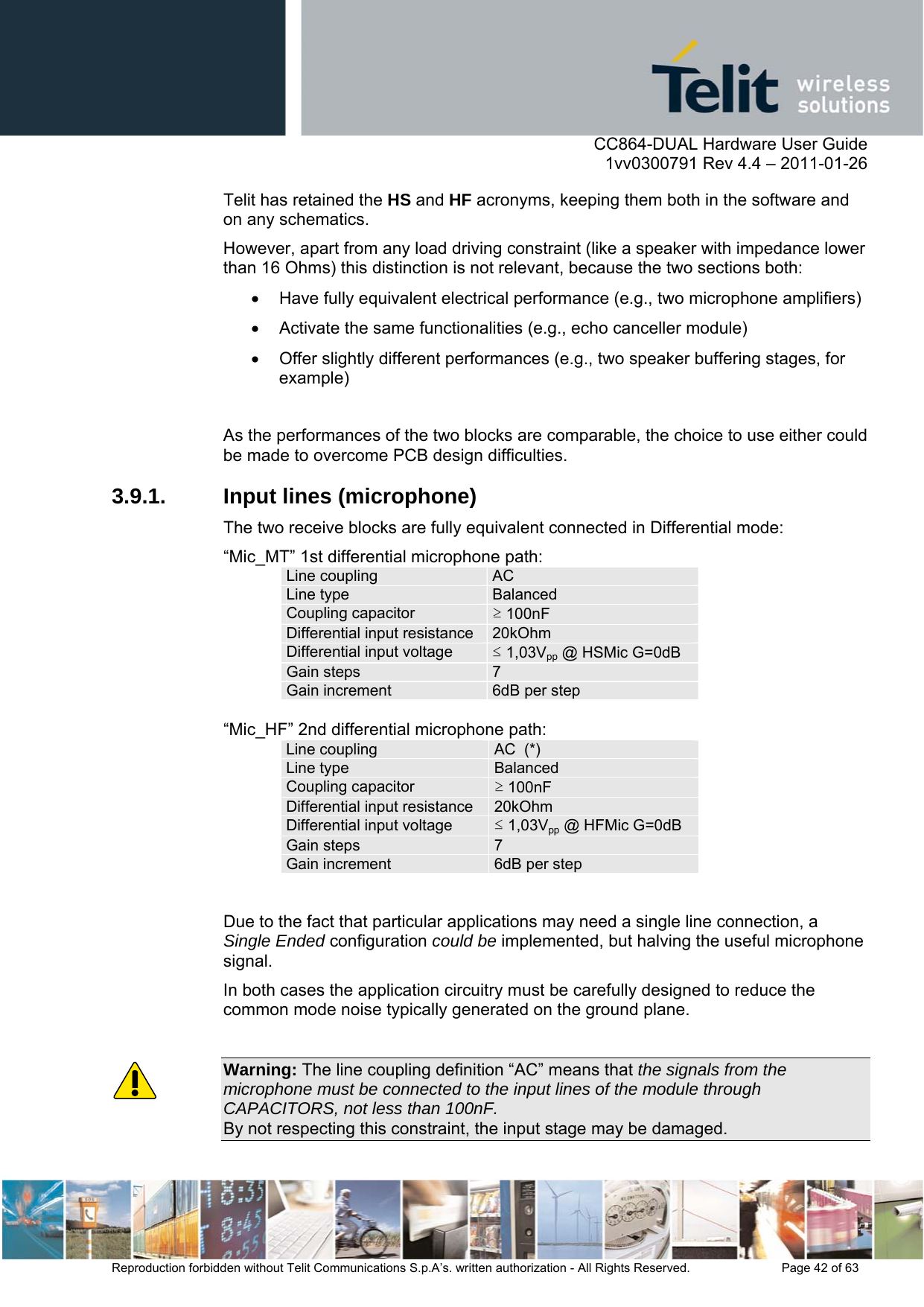      CC864-DUAL Hardware User Guide    1vv0300791 Rev 4.4 – 2011-01-26  Reproduction forbidden without Telit Communications S.p.A’s. written authorization - All Rights Reserved.    Page 42 of 63  Telit has retained the HS and HF acronyms, keeping them both in the software and on any schematics.  However, apart from any load driving constraint (like a speaker with impedance lower than 16 Ohms) this distinction is not relevant, because the two sections both:   Have fully equivalent electrical performance (e.g., two microphone amplifiers)   Activate the same functionalities (e.g., echo canceller module)   Offer slightly different performances (e.g., two speaker buffering stages, for example)  As the performances of the two blocks are comparable, the choice to use either could be made to overcome PCB design difficulties. 3.9.1.  Input lines (microphone) The two receive blocks are fully equivalent connected in Differential mode: “Mic_MT” 1st differential microphone path: Line coupling  AC Line type  Balanced Coupling capacitor  ≥ 100nF Differential input resistance 20kOhm Differential input voltage   ≤ 1,03Vpp @ HSMic G=0dB Gain steps  7Gain increment  6dB per step “Mic_HF” 2nd differential microphone path: Line coupling  AC  (*) Line type  Balanced Coupling capacitor  ≥ 100nF Differential input resistance  20kOhm Differential input voltage   ≤ 1,03Vpp @ HFMic G=0dB Gain steps  7Gain increment  6dB per step Due to the fact that particular applications may need a single line connection, a Single Ended configuration could be implemented, but halving the useful microphone signal. In both cases the application circuitry must be carefully designed to reduce the common mode noise typically generated on the ground plane.   Warning: The line coupling definition “AC” means that the signals from the microphone must be connected to the input lines of the module through CAPACITORS, not less than 100nF. By not respecting this constraint, the input stage may be damaged. 