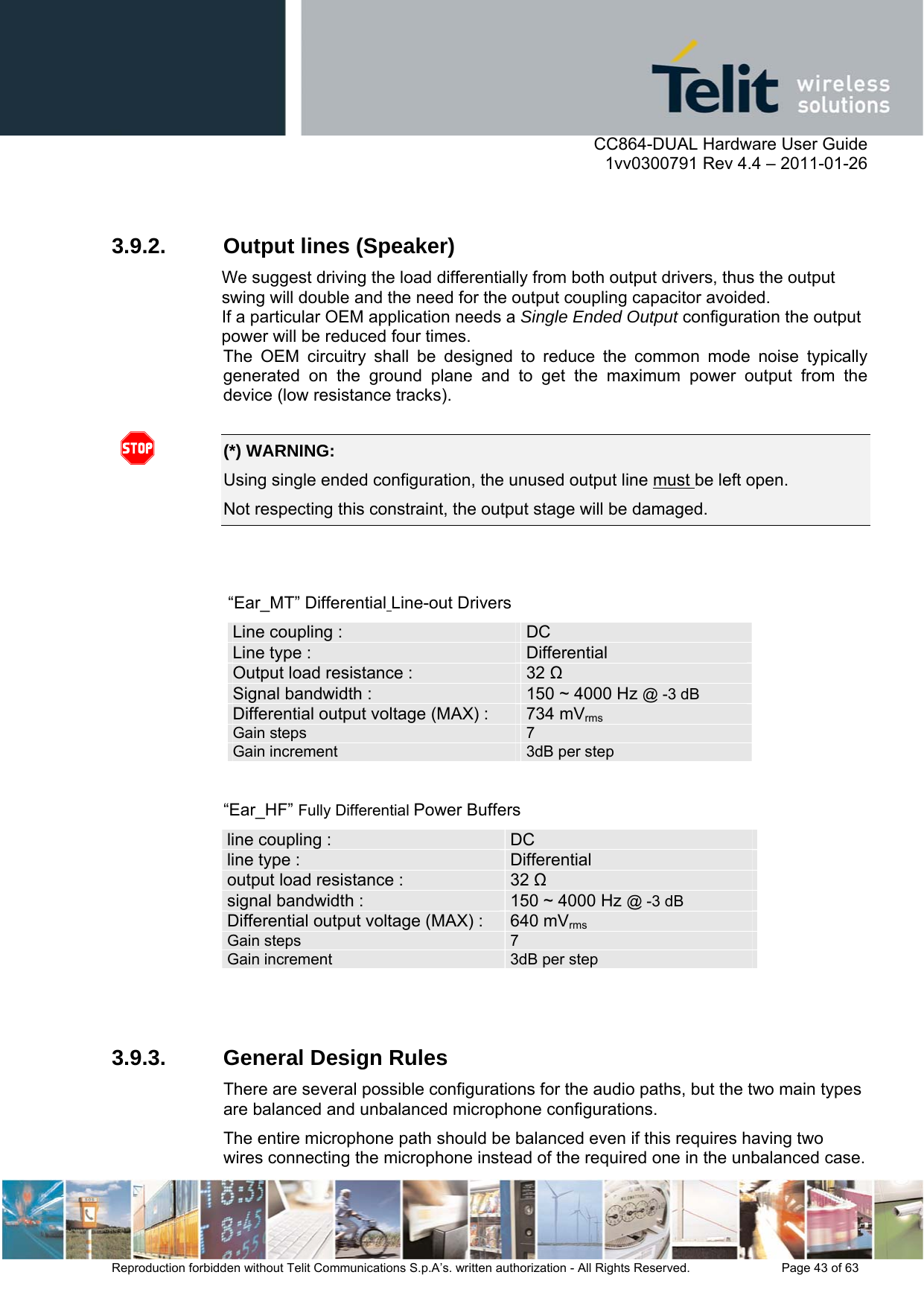      CC864-DUAL Hardware User Guide    1vv0300791 Rev 4.4 – 2011-01-26  Reproduction forbidden without Telit Communications S.p.A’s. written authorization - All Rights Reserved.    Page 43 of 63   3.9.2.  Output lines (Speaker) We suggest driving the load differentially from both output drivers, thus the output swing will double and the need for the output coupling capacitor avoided.                   If a particular OEM application needs a Single Ended Output configuration the output power will be reduced four times. The OEM circuitry shall be designed to reduce the common mode noise typically generated on the ground plane and to get the maximum power output from the device (low resistance tracks).   (*) WARNING: Using single ended configuration, the unused output line must be left open. Not respecting this constraint, the output stage will be damaged.    “Ear_MT” Differential Line-out Drivers Line coupling :   DC Line type :    Differential Output load resistance :  32  Signal bandwidth :  150 ~ 4000 Hz @ -3 dB Differential output voltage (MAX) :  734 mVrms Gain steps  7Gain increment  3dB per step “Ear_HF” Fully Differential Power Buffers line coupling :    DC line type :  Differential output load resistance :  32  signal bandwidth :    150 ~ 4000 Hz @ -3 dB Differential output voltage (MAX) :  640 mVrms  Gain steps  7Gain increment  3dB per step  3.9.3.  General Design Rules There are several possible configurations for the audio paths, but the two main types are balanced and unbalanced microphone configurations. The entire microphone path should be balanced even if this requires having two wires connecting the microphone instead of the required one in the unbalanced case.  