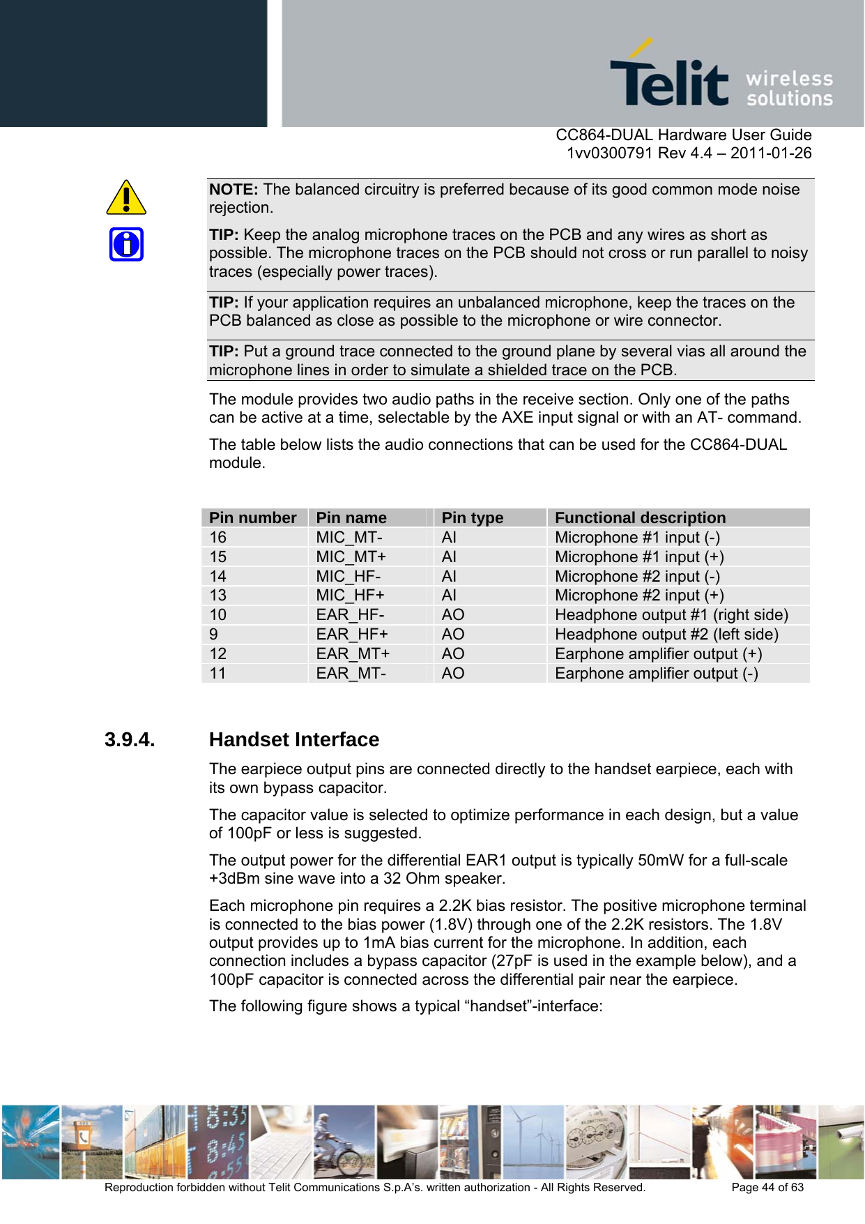      CC864-DUAL Hardware User Guide    1vv0300791 Rev 4.4 – 2011-01-26  Reproduction forbidden without Telit Communications S.p.A’s. written authorization - All Rights Reserved.    Page 44 of 63  NOTE: The balanced circuitry is preferred because of its good common mode noise rejection. TIP: Keep the analog microphone traces on the PCB and any wires as short as possible. The microphone traces on the PCB should not cross or run parallel to noisy traces (especially power traces). TIP: If your application requires an unbalanced microphone, keep the traces on the PCB balanced as close as possible to the microphone or wire connector. TIP: Put a ground trace connected to the ground plane by several vias all around the microphone lines in order to simulate a shielded trace on the PCB. The module provides two audio paths in the receive section. Only one of the paths can be active at a time, selectable by the AXE input signal or with an AT- command. The table below lists the audio connections that can be used for the CC864-DUAL module.  Pin number  Pin name  Pin type  Functional description 16  MIC_MT-  AI  Microphone #1 input (-) 15  MIC_MT+  AI  Microphone #1 input (+) 14  MIC_HF-  AI  Microphone #2 input (-) 13  MIC_HF+  AI  Microphone #2 input (+) 10  EAR_HF-  AO  Headphone output #1 (right side) 9  EAR_HF+  AO  Headphone output #2 (left side) 12  EAR_MT+  AO  Earphone amplifier output (+) 11  EAR_MT-  AO  Earphone amplifier output (-)  3.9.4. Handset Interface The earpiece output pins are connected directly to the handset earpiece, each with its own bypass capacitor.  The capacitor value is selected to optimize performance in each design, but a value of 100pF or less is suggested.  The output power for the differential EAR1 output is typically 50mW for a full-scale +3dBm sine wave into a 32 Ohm speaker. Each microphone pin requires a 2.2K bias resistor. The positive microphone terminal is connected to the bias power (1.8V) through one of the 2.2K resistors. The 1.8V output provides up to 1mA bias current for the microphone. In addition, each connection includes a bypass capacitor (27pF is used in the example below), and a 100pF capacitor is connected across the differential pair near the earpiece. The following figure shows a typical “handset”-interface: 