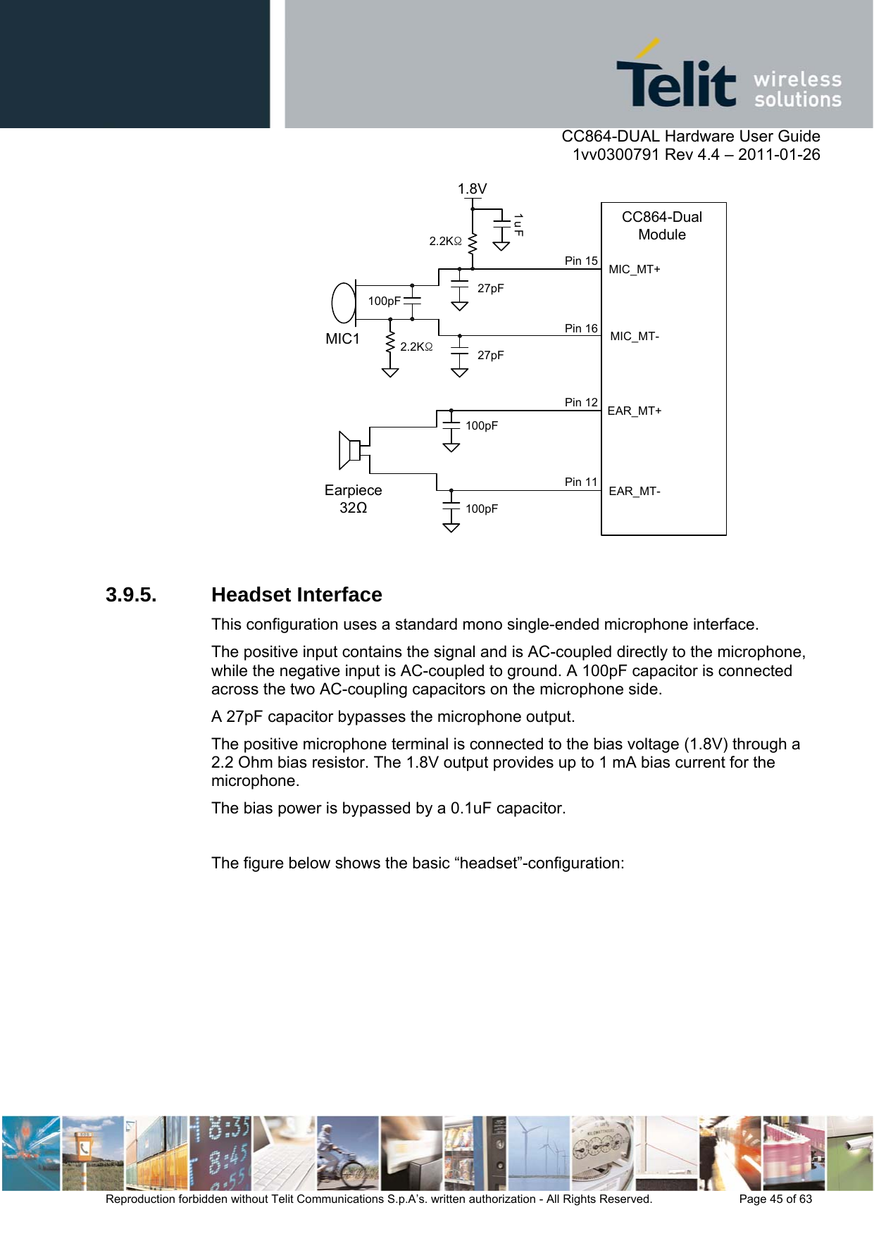      CC864-DUAL Hardware User Guide    1vv0300791 Rev 4.4 – 2011-01-26  Reproduction forbidden without Telit Communications S.p.A’s. written authorization - All Rights Reserved.    Page 45 of 63  MIC_MT-1.8V1uFEarpiece32100pF100pF100pFMIC127pF27pF2.2KΩ2.2KΩMIC_MT+EAR_MT-EAR_MT+CC864-Dual ModulePin 15Pin 16Pin 12Pin 11  3.9.5. Headset Interface This configuration uses a standard mono single-ended microphone interface.  The positive input contains the signal and is AC-coupled directly to the microphone, while the negative input is AC-coupled to ground. A 100pF capacitor is connected across the two AC-coupling capacitors on the microphone side.  A 27pF capacitor bypasses the microphone output. The positive microphone terminal is connected to the bias voltage (1.8V) through a 2.2 Ohm bias resistor. The 1.8V output provides up to 1 mA bias current for the microphone.  The bias power is bypassed by a 0.1uF capacitor.  The figure below shows the basic “headset”-configuration: 