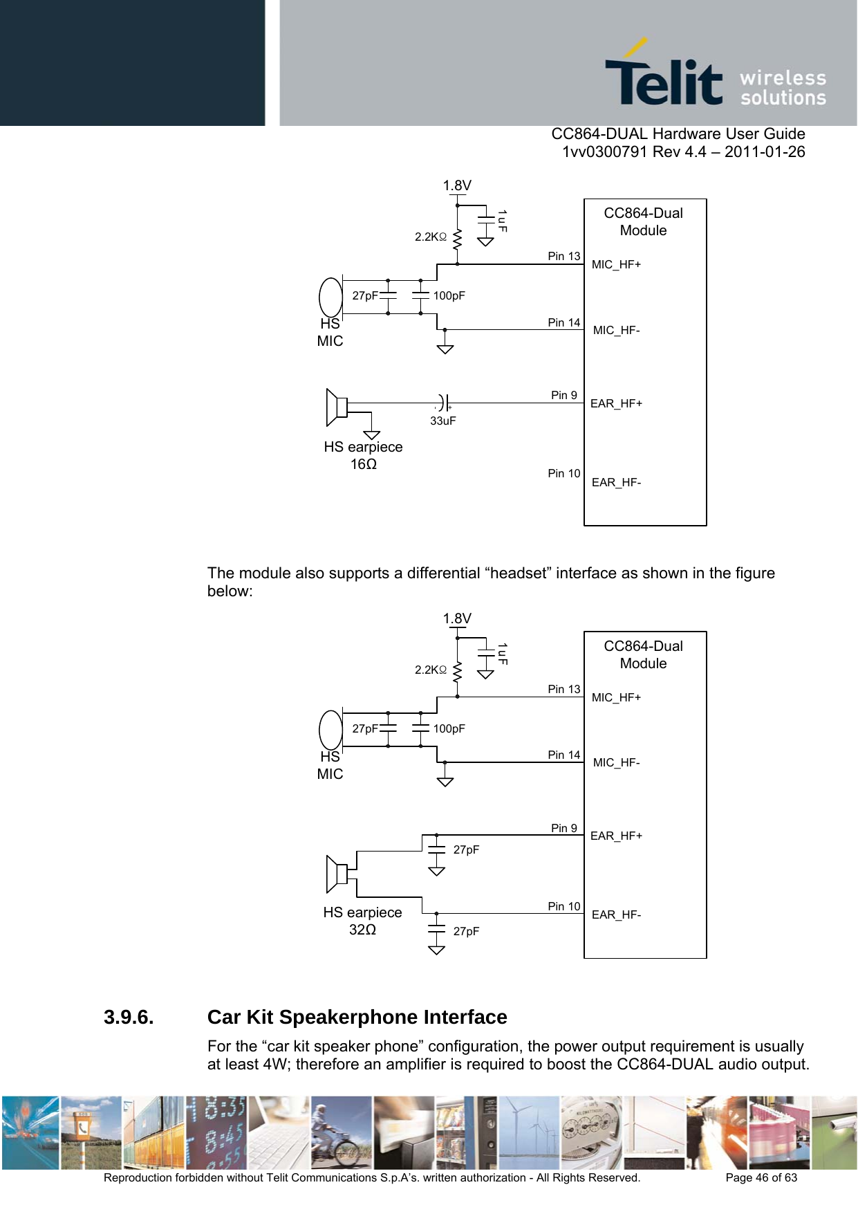      CC864-DUAL Hardware User Guide    1vv0300791 Rev 4.4 – 2011-01-26  Reproduction forbidden without Telit Communications S.p.A’s. written authorization - All Rights Reserved.    Page 46 of 63  MIC_HF-1.8V1uFHS earpiece1633uF100pFHS MIC27pF2.2KΩMIC_HF+EAR_HF-EAR_HF+CC864-Dual ModulePin 13Pin 14Pin 9Pin 10+-  The module also supports a differential “headset” interface as shown in the figure below: MIC_HF-1.8VHS earpiece32100pFHS MIC27pF2.2KΩMIC_HF+EAR_HF-EAR_HF+CC864-Dual ModulePin 13Pin 14Pin 9Pin 1027pF27pF  3.9.6.  Car Kit Speakerphone Interface For the “car kit speaker phone” configuration, the power output requirement is usually at least 4W; therefore an amplifier is required to boost the CC864-DUAL audio output. 