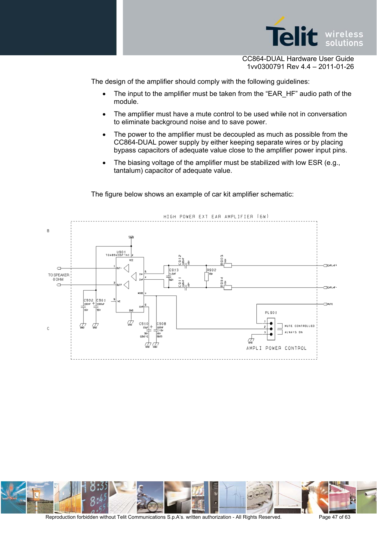      CC864-DUAL Hardware User Guide    1vv0300791 Rev 4.4 – 2011-01-26  Reproduction forbidden without Telit Communications S.p.A’s. written authorization - All Rights Reserved.    Page 47 of 63  The design of the amplifier should comply with the following guidelines:   The input to the amplifier must be taken from the “EAR_HF” audio path of the module.   The amplifier must have a mute control to be used while not in conversation to eliminate background noise and to save power.    The power to the amplifier must be decoupled as much as possible from the CC864-DUAL power supply by either keeping separate wires or by placing bypass capacitors of adequate value close to the amplifier power input pins.   The biasing voltage of the amplifier must be stabilized with low ESR (e.g., tantalum) capacitor of adequate value.  The figure below shows an example of car kit amplifier schematic:     