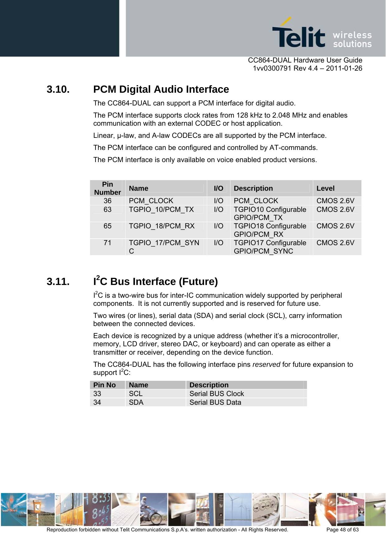      CC864-DUAL Hardware User Guide    1vv0300791 Rev 4.4 – 2011-01-26  Reproduction forbidden without Telit Communications S.p.A’s. written authorization - All Rights Reserved.    Page 48 of 63  3.10.  PCM Digital Audio Interface The CC864-DUAL can support a PCM interface for digital audio.  The PCM interface supports clock rates from 128 kHz to 2.048 MHz and enables communication with an external CODEC or host application.  Linear, -law, and A-law CODECs are all supported by the PCM interface. The PCM interface can be configured and controlled by AT-commands. The PCM interface is only available on voice enabled product versions.  Pin Number  Name  I/O  Description  Level 36  PCM_CLOCK  I/O  PCM_CLOCK  CMOS 2.6V 63  TGPIO_10/PCM_TX  I/O  TGPIO10 Configurable GPIO/PCM_TX CMOS 2.6V 65  TGPIO_18/PCM_RX  I/O  TGPIO18 Configurable GPIO/PCM_RX CMOS 2.6V 71  TGPIO_17/PCM_SYNC I/O  TGPIO17 Configurable GPIO/PCM_SYNC CMOS 2.6V  3.11. I2C Bus Interface (Future) I2C is a two-wire bus for inter-IC communication widely supported by peripheral components.  It is not currently supported and is reserved for future use. Two wires (or lines), serial data (SDA) and serial clock (SCL), carry information between the connected devices.  Each device is recognized by a unique address (whether it’s a microcontroller, memory, LCD driver, stereo DAC, or keyboard) and can operate as either a transmitter or receiver, depending on the device function. The CC864-DUAL has the following interface pins reserved for future expansion to support I2C: Pin No  Name  Description 33  SCL  Serial BUS Clock 34  SDA  Serial BUS Data  