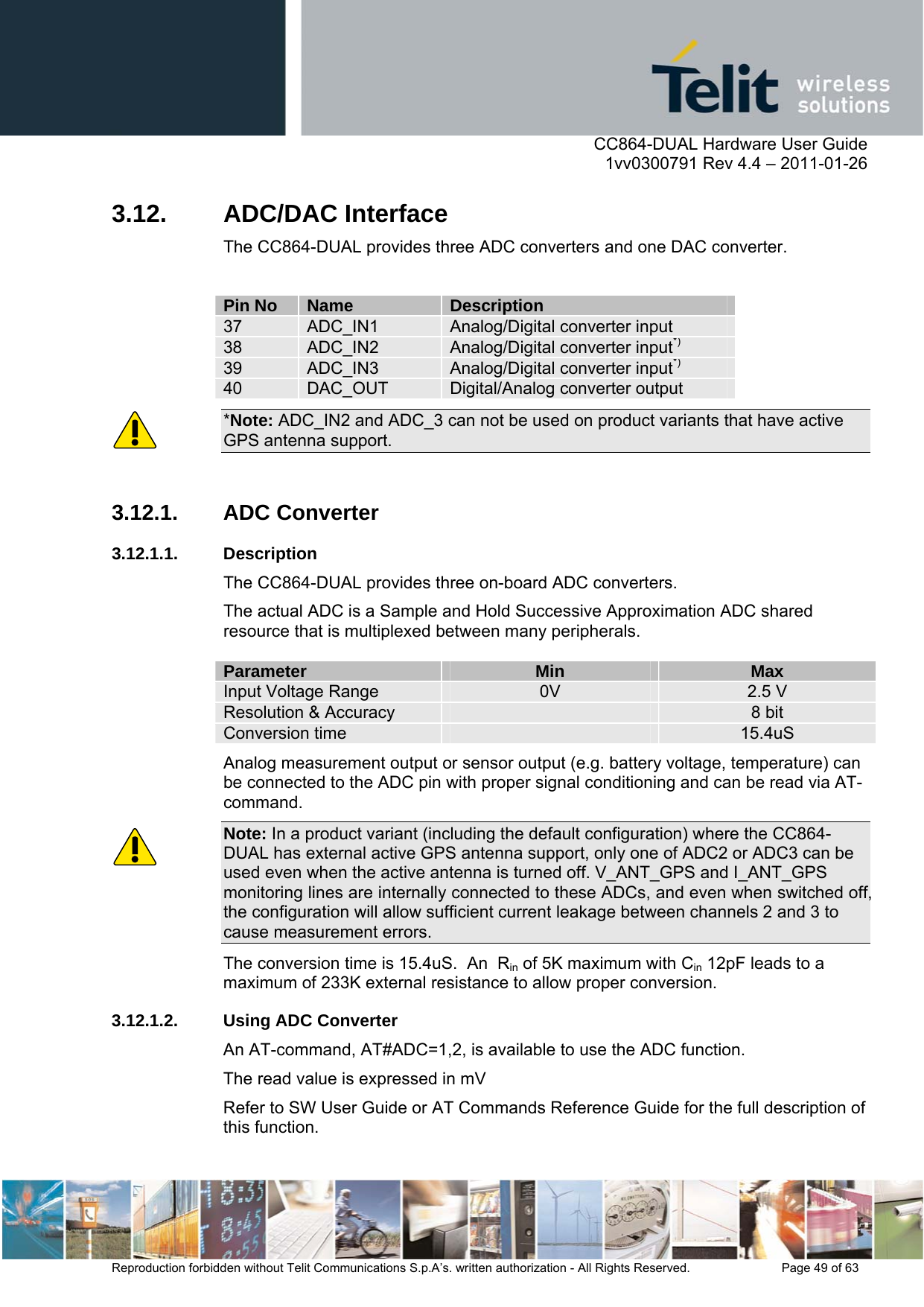      CC864-DUAL Hardware User Guide    1vv0300791 Rev 4.4 – 2011-01-26  Reproduction forbidden without Telit Communications S.p.A’s. written authorization - All Rights Reserved.    Page 49 of 63  3.12. ADC/DAC Interface The CC864-DUAL provides three ADC converters and one DAC converter.  Pin No  Name  Description 37  ADC_IN1  Analog/Digital converter input 38  ADC_IN2  Analog/Digital converter input*) 39  ADC_IN3  Analog/Digital converter input*) 40  DAC_OUT  Digital/Analog converter output *Note: ADC_IN2 and ADC_3 can not be used on product variants that have active GPS antenna support.  3.12.1. ADC Converter 3.12.1.1. Description The CC864-DUAL provides three on-board ADC converters.  The actual ADC is a Sample and Hold Successive Approximation ADC shared resource that is multiplexed between many peripherals.  Parameter  Min  Max Input Voltage Range  0V  2.5 V Resolution &amp; Accuracy   8 bit Conversion time   15.4uS Analog measurement output or sensor output (e.g. battery voltage, temperature) can be connected to the ADC pin with proper signal conditioning and can be read via AT-command. Note: In a product variant (including the default configuration) where the CC864-DUAL has external active GPS antenna support, only one of ADC2 or ADC3 can be used even when the active antenna is turned off. V_ANT_GPS and I_ANT_GPS monitoring lines are internally connected to these ADCs, and even when switched off, the configuration will allow sufficient current leakage between channels 2 and 3 to cause measurement errors. The conversion time is 15.4uS.  An  Rin of 5K maximum with Cin 12pF leads to a maximum of 233K external resistance to allow proper conversion. 3.12.1.2. Using ADC Converter An AT-command, AT#ADC=1,2, is available to use the ADC function. The read value is expressed in mV Refer to SW User Guide or AT Commands Reference Guide for the full description of this function. 