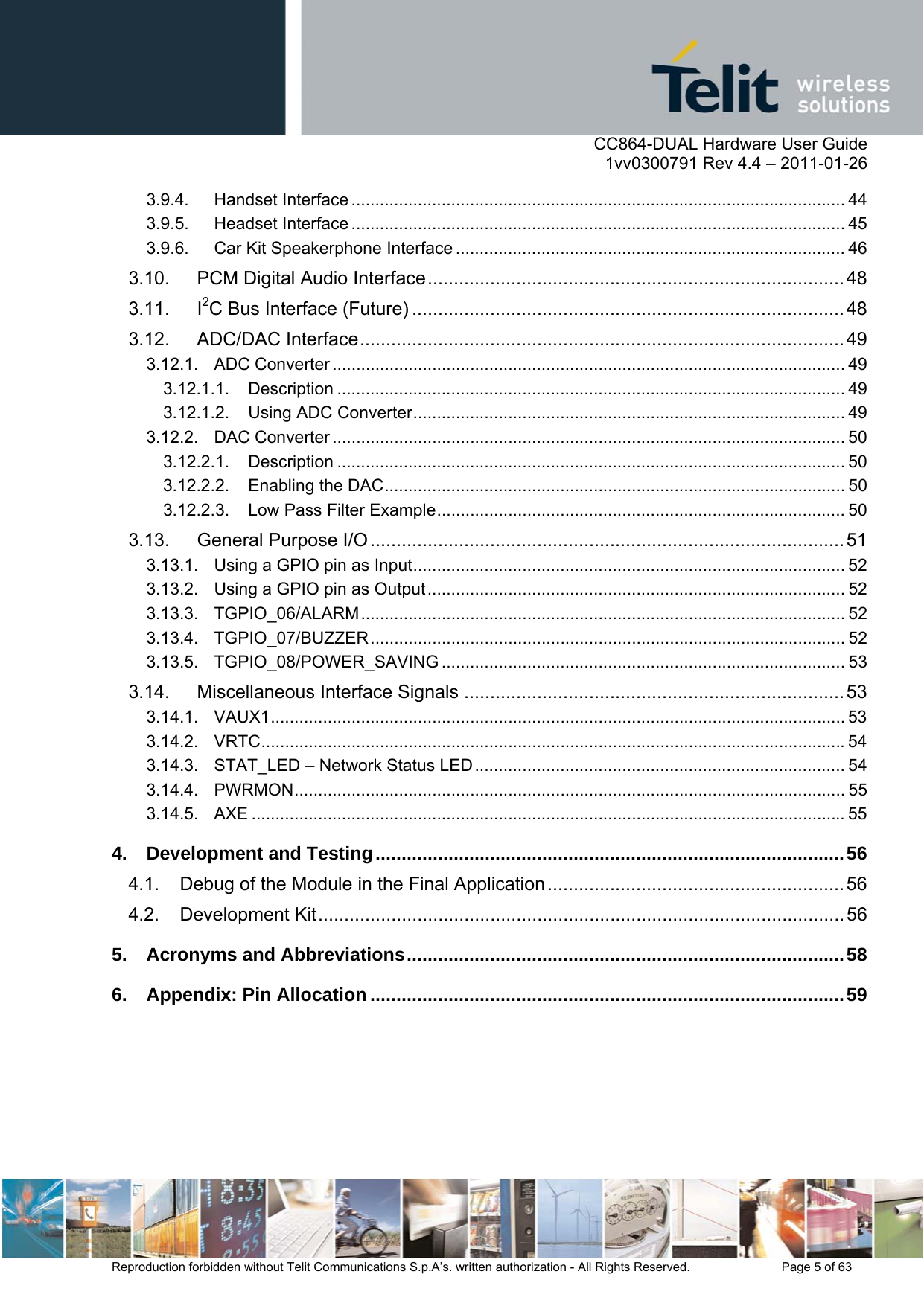      CC864-DUAL Hardware User Guide    1vv0300791 Rev 4.4 – 2011-01-26  Reproduction forbidden without Telit Communications S.p.A’s. written authorization - All Rights Reserved.    Page 5 of 63  3.9.4. Handset Interface ........................................................................................................ 44 3.9.5. Headset Interface ........................................................................................................ 45 3.9.6. Car Kit Speakerphone Interface .................................................................................. 46 3.10. PCM Digital Audio Interface ................................................................................ 48 3.11. I2C Bus Interface (Future) ................................................................................... 48 3.12. ADC/DAC Interface .............................................................................................  49 3.12.1. ADC Converter ............................................................................................................ 49 3.12.1.1. Description ........................................................................................................... 49 3.12.1.2. Using ADC Converter ........................................................................................... 49 3.12.2. DAC Converter ............................................................................................................ 50 3.12.2.1. Description ........................................................................................................... 50 3.12.2.2. Enabling the DAC ................................................................................................. 50 3.12.2.3. Low Pass Filter Example ...................................................................................... 50 3.13. General Purpose I/O ........................................................................................... 51 3.13.1. Using a GPIO pin as Input ........................................................................................... 52 3.13.2. Using a GPIO pin as Output ........................................................................................ 52 3.13.3. TGPIO_06/ALARM ......................................................................................................  52 3.13.4. TGPIO_07/BUZZER ....................................................................................................  52 3.13.5. TGPIO_08/POWER_SAVING ..................................................................................... 53 3.14. Miscellaneous Interface Signals ......................................................................... 53 3.14.1. VAUX1 ......................................................................................................................... 53 3.14.2. VRTC ........................................................................................................................... 54 3.14.3. STAT_LED – Network Status LED .............................................................................. 54 3.14.4. PWRMON ....................................................................................................................  55 3.14.5. AXE ............................................................................................................................. 55 4. Development and Testing .......................................................................................... 56 4.1. Debug of the Module in the Final Application ......................................................... 56 4.2. Development Kit ..................................................................................................... 56 5. Acronyms and Abbreviations .................................................................................... 58 6. Appendix: Pin Allocation ........................................................................................... 59  