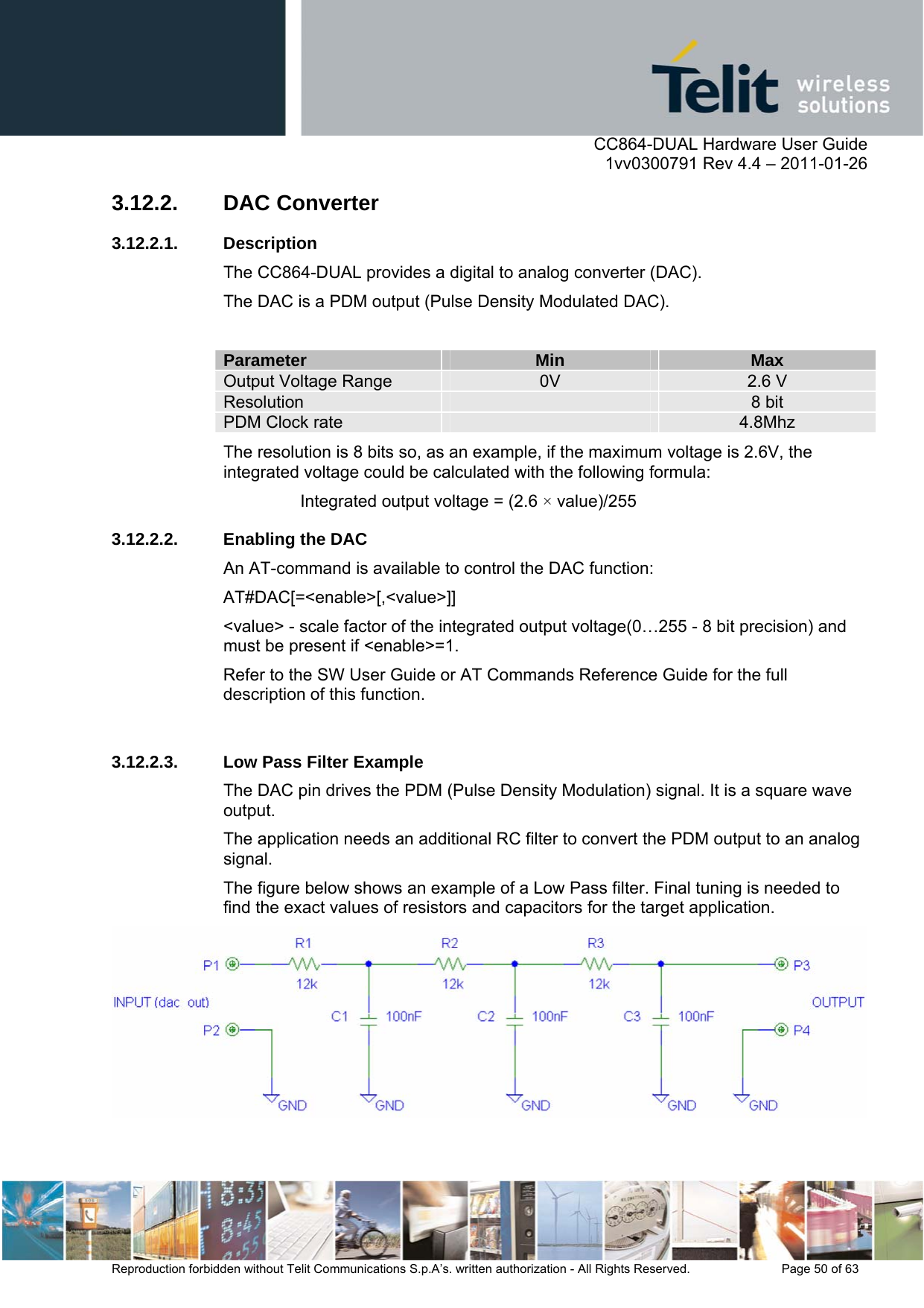     CC864-DUAL Hardware User Guide    1vv0300791 Rev 4.4 – 2011-01-26  Reproduction forbidden without Telit Communications S.p.A’s. written authorization - All Rights Reserved.    Page 50 of 63  3.12.2. DAC Converter 3.12.2.1. Description The CC864-DUAL provides a digital to analog converter (DAC). The DAC is a PDM output (Pulse Density Modulated DAC).  Parameter  Min  Max Output Voltage Range  0V  2.6 V Resolution   8 bit PDM Clock rate   4.8Mhz The resolution is 8 bits so, as an example, if the maximum voltage is 2.6V, the integrated voltage could be calculated with the following formula: Integrated output voltage = (2.6 × value)/255 3.12.2.2.  Enabling the DAC An AT-command is available to control the DAC function: AT#DAC[=&lt;enable&gt;[,&lt;value&gt;]] &lt;value&gt; - scale factor of the integrated output voltage(0…255 - 8 bit precision) and must be present if &lt;enable&gt;=1. Refer to the SW User Guide or AT Commands Reference Guide for the full description of this function.   3.12.2.3.  Low Pass Filter Example The DAC pin drives the PDM (Pulse Density Modulation) signal. It is a square wave output. The application needs an additional RC filter to convert the PDM output to an analog signal. The figure below shows an example of a Low Pass filter. Final tuning is needed to find the exact values of resistors and capacitors for the target application.   