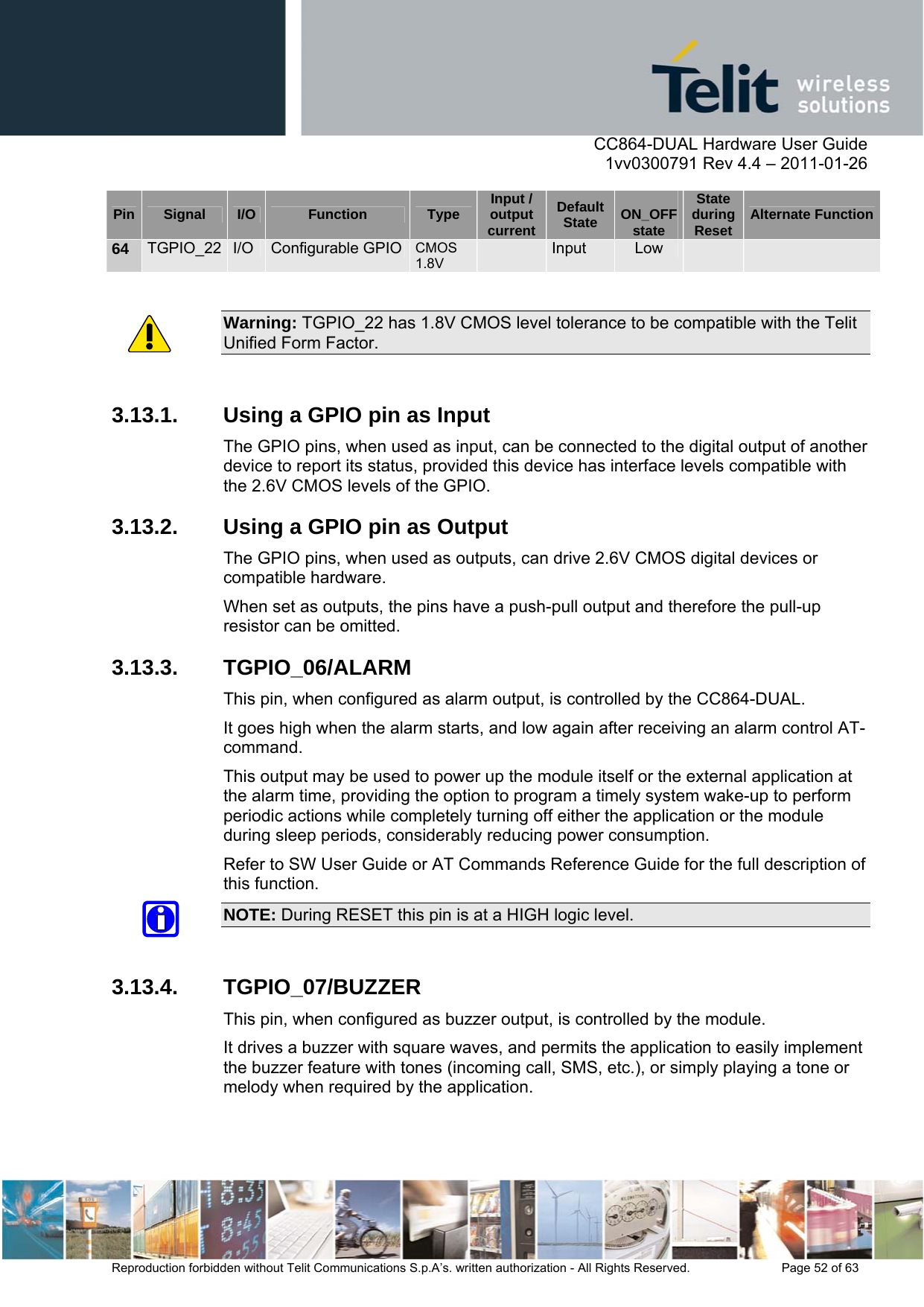      CC864-DUAL Hardware User Guide    1vv0300791 Rev 4.4 – 2011-01-26  Reproduction forbidden without Telit Communications S.p.A’s. written authorization - All Rights Reserved.    Page 52 of 63  Pin  Signal  I/O  Function  Type  Input / output currentDefault State  ON_OFF state State during Reset  Alternate Function64  TGPIO_22  I/O  Configurable GPIO CMOS 1.8V   Input  Low      Warning: TGPIO_22 has 1.8V CMOS level tolerance to be compatible with the Telit Unified Form Factor.  3.13.1.  Using a GPIO pin as Input The GPIO pins, when used as input, can be connected to the digital output of another device to report its status, provided this device has interface levels compatible with the 2.6V CMOS levels of the GPIO. 3.13.2.  Using a GPIO pin as Output The GPIO pins, when used as outputs, can drive 2.6V CMOS digital devices or compatible hardware.  When set as outputs, the pins have a push-pull output and therefore the pull-up resistor can be omitted. 3.13.3. TGPIO_06/ALARM This pin, when configured as alarm output, is controlled by the CC864-DUAL.  It goes high when the alarm starts, and low again after receiving an alarm control AT-command.  This output may be used to power up the module itself or the external application at the alarm time, providing the option to program a timely system wake-up to perform periodic actions while completely turning off either the application or the module during sleep periods, considerably reducing power consumption. Refer to SW User Guide or AT Commands Reference Guide for the full description of this function.  NOTE: During RESET this pin is at a HIGH logic level.  3.13.4. TGPIO_07/BUZZER This pin, when configured as buzzer output, is controlled by the module.  It drives a buzzer with square waves, and permits the application to easily implement the buzzer feature with tones (incoming call, SMS, etc.), or simply playing a tone or melody when required by the application. 