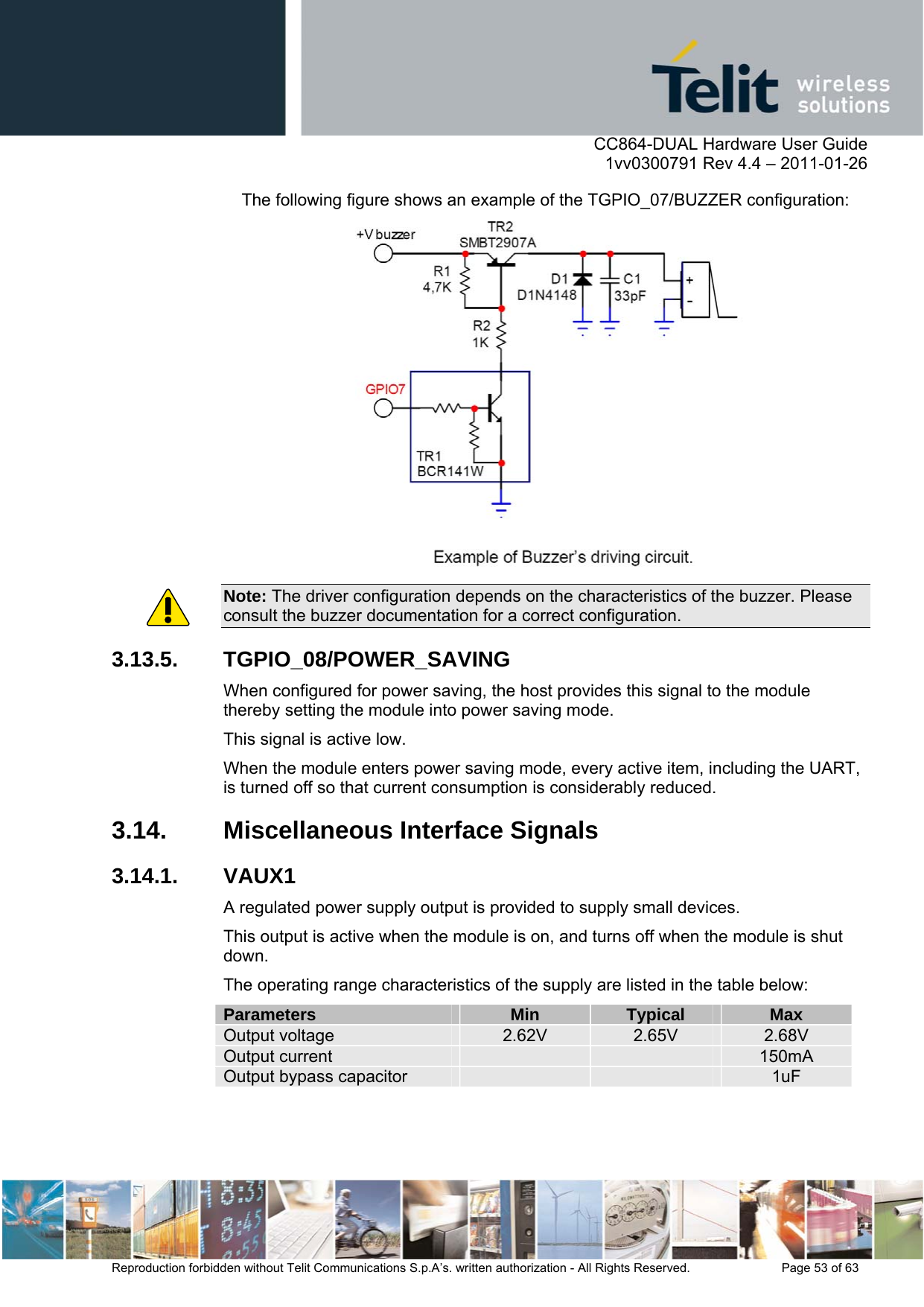      CC864-DUAL Hardware User Guide    1vv0300791 Rev 4.4 – 2011-01-26  Reproduction forbidden without Telit Communications S.p.A’s. written authorization - All Rights Reserved.    Page 53 of 63  The following figure shows an example of the TGPIO_07/BUZZER configuration:  Note: The driver configuration depends on the characteristics of the buzzer. Please consult the buzzer documentation for a correct configuration. 3.13.5. TGPIO_08/POWER_SAVING When configured for power saving, the host provides this signal to the module thereby setting the module into power saving mode.  This signal is active low. When the module enters power saving mode, every active item, including the UART, is turned off so that current consumption is considerably reduced.   3.14. Miscellaneous Interface Signals 3.14.1. VAUX1 A regulated power supply output is provided to supply small devices. This output is active when the module is on, and turns off when the module is shut down.  The operating range characteristics of the supply are listed in the table below: Parameters  Min  Typical  Max Output voltage  2.62V  2.65V  2.68V Output current      150mA Output bypass capacitor      1uF  