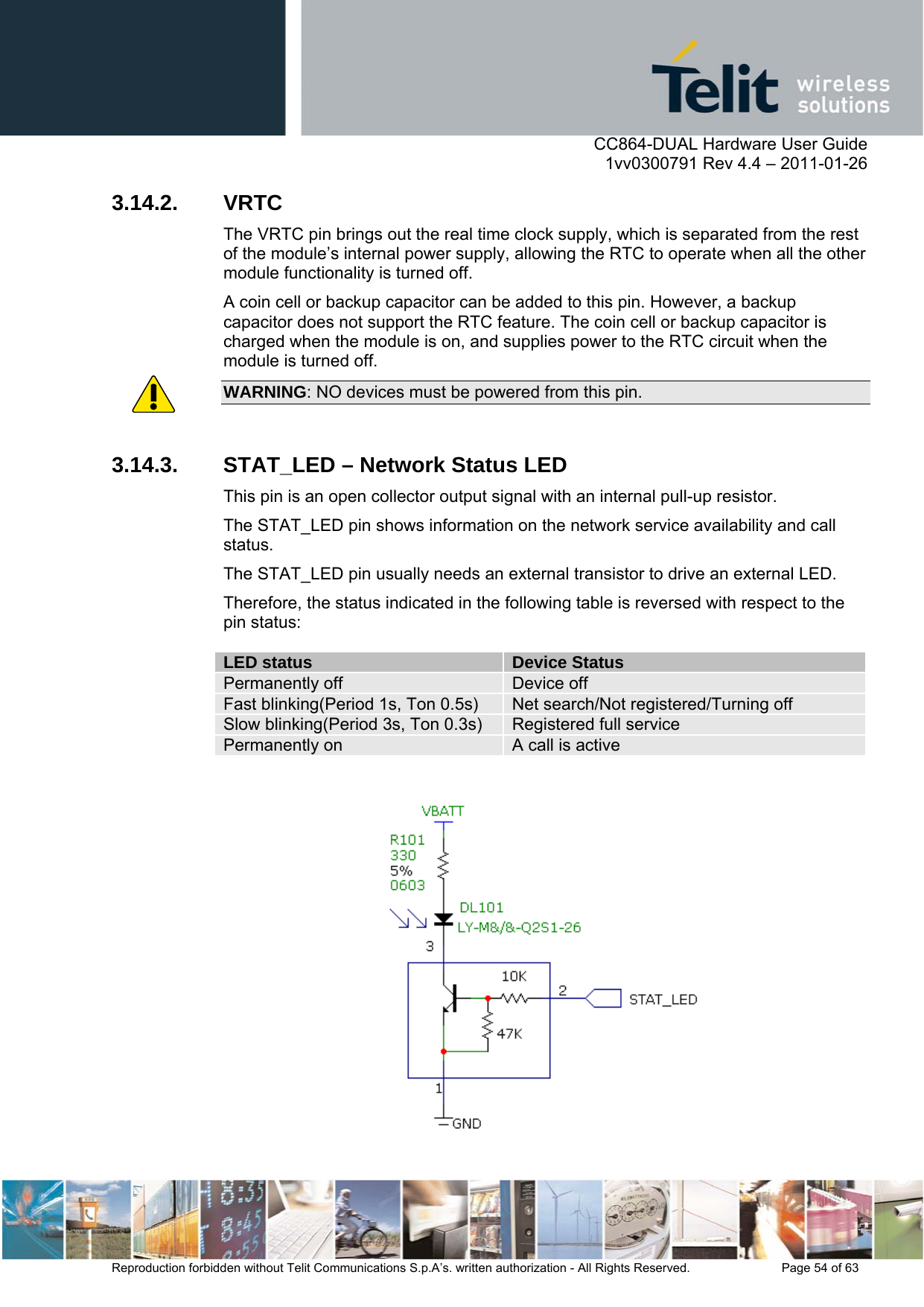      CC864-DUAL Hardware User Guide    1vv0300791 Rev 4.4 – 2011-01-26  Reproduction forbidden without Telit Communications S.p.A’s. written authorization - All Rights Reserved.    Page 54 of 63  3.14.2. VRTC The VRTC pin brings out the real time clock supply, which is separated from the rest of the module’s internal power supply, allowing the RTC to operate when all the other module functionality is turned off. A coin cell or backup capacitor can be added to this pin. However, a backup capacitor does not support the RTC feature. The coin cell or backup capacitor is charged when the module is on, and supplies power to the RTC circuit when the module is turned off. WARNING: NO devices must be powered from this pin.   3.14.3.  STAT_LED – Network Status LED This pin is an open collector output signal with an internal pull-up resistor. The STAT_LED pin shows information on the network service availability and call status.  The STAT_LED pin usually needs an external transistor to drive an external LED. Therefore, the status indicated in the following table is reversed with respect to the pin status:  LED status  Device Status Permanently off  Device off Fast blinking(Period 1s, Ton 0.5s)  Net search/Not registered/Turning off Slow blinking(Period 3s, Ton 0.3s)  Registered full service Permanently on  A call is active    