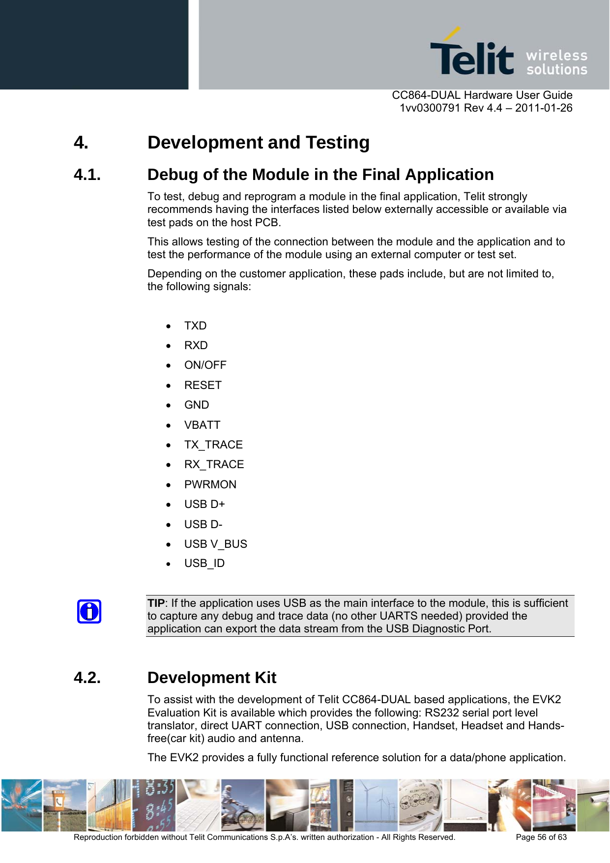      CC864-DUAL Hardware User Guide    1vv0300791 Rev 4.4 – 2011-01-26  Reproduction forbidden without Telit Communications S.p.A’s. written authorization - All Rights Reserved.    Page 56 of 63  4.  Development and Testing 4.1.  Debug of the Module in the Final Application To test, debug and reprogram a module in the final application, Telit strongly recommends having the interfaces listed below externally accessible or available via test pads on the host PCB. This allows testing of the connection between the module and the application and to test the performance of the module using an external computer or test set. Depending on the customer application, these pads include, but are not limited to, the following signals:   TXD  RXD  ON/OFF  RESET  GND  VBATT  TX_TRACE  RX_TRACE  PWRMON   USB D+  USB D-   USB V_BUS   USB_ID   TIP: If the application uses USB as the main interface to the module, this is sufficient to capture any debug and trace data (no other UARTS needed) provided the application can export the data stream from the USB Diagnostic Port.  4.2. Development Kit To assist with the development of Telit CC864-DUAL based applications, the EVK2 Evaluation Kit is available which provides the following: RS232 serial port level translator, direct UART connection, USB connection, Handset, Headset and Hands-free(car kit) audio and antenna.  The EVK2 provides a fully functional reference solution for a data/phone application. 