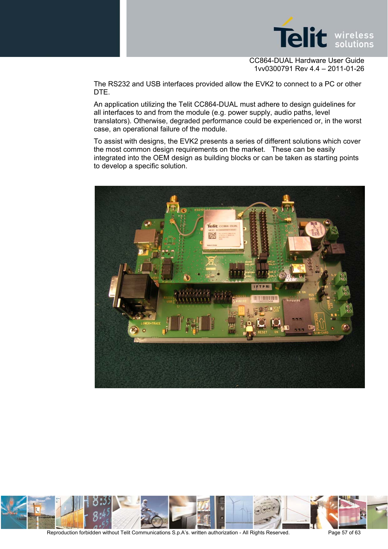      CC864-DUAL Hardware User Guide    1vv0300791 Rev 4.4 – 2011-01-26  Reproduction forbidden without Telit Communications S.p.A’s. written authorization - All Rights Reserved.    Page 57 of 63  The RS232 and USB interfaces provided allow the EVK2 to connect to a PC or other DTE. An application utilizing the Telit CC864-DUAL must adhere to design guidelines for all interfaces to and from the module (e.g. power supply, audio paths, level translators). Otherwise, degraded performance could be experienced or, in the worst case, an operational failure of the module.  To assist with designs, the EVK2 presents a series of different solutions which cover the most common design requirements on the market.   These can be easily integrated into the OEM design as building blocks or can be taken as starting points to develop a specific solution.   