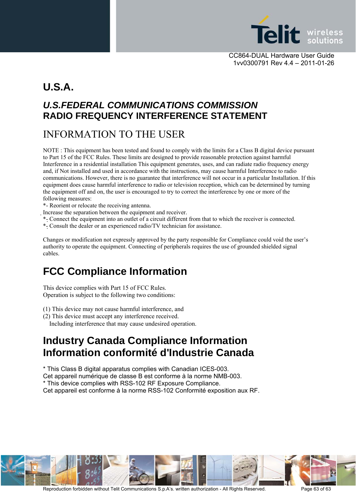      CC864-DUAL Hardware User Guide    1vv0300791 Rev 4.4 – 2011-01-26  Reproduction forbidden without Telit Communications S.p.A’s. written authorization - All Rights Reserved.    Page 63 of 63   U.S.A.  U.S.FEDERAL COMMUNICATIONS COMMISSION RADIO FREQUENCY INTERFERENCE STATEMENT  INFORMATION TO THE USER  NOTE : This equipment has been tested and found to comply with the limits for a Class B digital device pursuant to Part 15 of the FCC Rules. These limits are designed to provide reasonable protection against harmful Interference in a residential installation This equipment generates, uses, and can radiate radio frequency energy and, if Not installed and used in accordance with the instructions, may cause harmful Interference to radio communications. However, there is no guarantee that interference will not occur in a particular Installation. If this equipment does cause harmful interference to radio or television reception, which can be determined by turning the equipment off and on, the user is encouraged to try to correct the interference by one or more of the following measures: *- Reorient or relocate the receiving antenna. Increase the separation between the equipment and receiver. *- Connect the equipment into an outlet of a circuit different from that to which the receiver is connected. *- Consult the dealer or an experienced radio/TV technician for assistance.  Changes or modification not expressly approved by the party responsible for Compliance could void the user’s authority to operate the equipment. Connecting of peripherals requires the use of grounded shielded signal cables.  FCC Compliance Information  This device complies with Part 15 of FCC Rules. Operation is subject to the following two conditions:  (1) This device may not cause harmful interference, and (2) This device must accept any interference received. Including interference that may cause undesired operation.  Industry Canada Compliance Information Information conformité d&apos;Industrie Canada  * This Class B digital apparatus complies with Canadian ICES-003. Cet appareil numérique de classe B est conforme à la norme NMB-003. * This device complies with RSS-102 RF Exposure Compliance. Cet appareil est conforme à la norme RSS-102 Conformité exposition aux RF.  