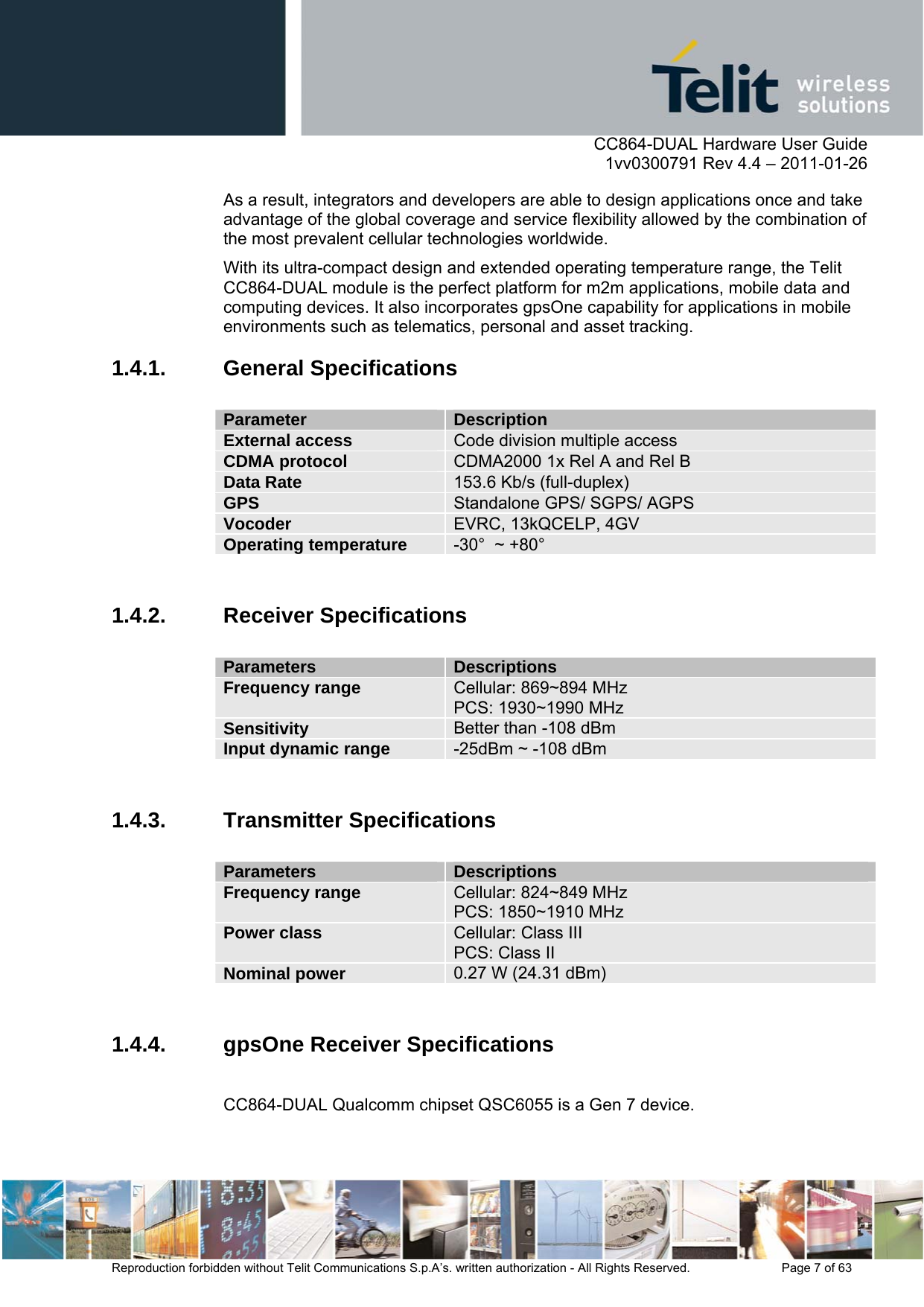     CC864-DUAL Hardware User Guide    1vv0300791 Rev 4.4 – 2011-01-26  Reproduction forbidden without Telit Communications S.p.A’s. written authorization - All Rights Reserved.    Page 7 of 63  As a result, integrators and developers are able to design applications once and take advantage of the global coverage and service flexibility allowed by the combination of the most prevalent cellular technologies worldwide. With its ultra-compact design and extended operating temperature range, the Telit CC864-DUAL module is the perfect platform for m2m applications, mobile data and computing devices. It also incorporates gpsOne capability for applications in mobile environments such as telematics, personal and asset tracking. 1.4.1. General Specifications  Parameter  Description External access  Code division multiple access CDMA protocol  CDMA2000 1x Rel A and Rel B Data Rate  153.6 Kb/s (full-duplex) GPS  Standalone GPS/ SGPS/ AGPS Vocoder  EVRC, 13kQCELP, 4GV Operating temperature  -30°  ~ +80°   1.4.2. Receiver Specifications  Parameters  Descriptions Frequency range  Cellular: 869~894 MHz PCS: 1930~1990 MHz  Sensitivity  Better than -108 dBm Input dynamic range  -25dBm ~ -108 dBm  1.4.3. Transmitter Specifications  Parameters  Descriptions Frequency range  Cellular: 824~849 MHz PCS: 1850~1910 MHz Power class  Cellular: Class III   PCS: Class II Nominal power   0.27 W (24.31 dBm)  1.4.4.  gpsOne Receiver Specifications  CC864-DUAL Qualcomm chipset QSC6055 is a Gen 7 device.  